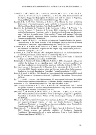 GEOGRAPHIC VARIATION IN SEXUAL ATTRACTION OF S. FRUGIPERDA MALES
141
JUÁREZ, M. L., M. G. MURUA, M. G. GARCIA, M. ONTIVERO, M. T. VERA, J. C. VILARDI, A. T.
GROOT, A. P. CASTAGNARO, G. GASTAMINZA, E. WILLINK. 2012. Host association of
Spodoptera frugiperda (Lepidoptera: Noctuidae) corn and rice strains in Argentina,
Brazil, and Paraguay. Journal of Economic Entomology 105:573-582.
KAEFER, I. L., B. M. TSUJI-NISHIKIDO, A. P. LIMA. 2012. Beyond the river: underlying
determinants of population acoustic signal variability in Amazonian direct-developing
Allobates (Anura: Dendrobatoidea). Acta Ethologica 15:187-194.
KAWAZU, K., Y. SUZUKI, Y. YOSHIYASU, E. B. CASTILLON, H. ONO, P. T. VUONG, F. K.
HUANG, T. ADATI, T. FUKUMO, S. TATSUKI. 2005. Attraction of Chaphalocrocis
medinalis (Lepidoptera: Crambidae) males in Southeast Asia to female sex pheromone
traps: Field tests in southernmost China, northern Vietnam and southern Philippines
with three synthetic pheromone blends regarding geographic variations. Applied
Entomology and Zoology 40:483-488.
KUMAR, H. AND K. N. SAXENA. 1986. Certain environmental factors influencing the acoustic
communication in the sexual behavior of the leafhopper Amrasca devastans (Distant)
(Homoptera: Cicadellidae). Applied Entomology and Zoology 21:55-62.
LAMPERT, K. P., A. S. RAND, U. G. MUELLER, M. J. RYAN. 2003. Fine-scale genetic pattern
and evidence for sex-biased dispersal in the tungara frog, Physalaemus pustulosus.
Molecular Ecology 12:3325-3334.
LANDOLT, P. J. AND T. W. PHILLIPS. 1997. Host plant influences on sex pheromone behavior
of phytophagous insects. Annual Review of Entomology 42:371-391.
LASSANCE, J. M. 2010. Journey in the Ostrinia world: From pest to model in chemical
ecology. Journal of Chemical Ecology 36:1155-1169.
LEBLOIS, R., F. ROUSSET, D. TIKEL, C. MORITZ, A. ESTOUP. 2000. Absence of evidence for
isolation by distance in an expanding cane toad (Bufo marinus) population: an
individual-based analysis of microsatellite genotypes. Molecular Ecology 9:1905-1909.
LEWTER, J. A., A. L. SZALANSKI, R. N. NAGOSHI, R. L. MEAGHER, C. B. OWENS, R. G.
LUTTRELL. 2006. Genetic variation within and between strains of the fall armyworm,
Spodoptera frugiperda (Lepidoptera: Noctuidae). Florida Entomologist 89:63-68.
LIMA, E. R. AND J. N. MCNEIL. 2009. Female sex pheromones in the host races and hybrids of
the fall armyworm, Spodoptera frugiperda (Lepidoptera: Noctuidae). Chemoecology
19:29-36.
LU, Y. J. AND M. J. ADANG. 1996. Distinguishing fall armyworm (Lepidoptera: Noctuidae)
strains using a diagnostic mitochondrial DNA marker. Florida Entomologist 79:48-55.
LUGINBILL, P. 1928. The fall army worm. U S Dept Agric Tech Bull 34:1-92.
MACDOUGALL-SHACKLETON, E. A. AND S. A. MACDOUGALL-SHACKLETON. 2001. Cultural
and genetic evolution in mountain white-crowned sparrows: Song dialects are associated
with population structure. Evolution 55:2568-2575.
MACHADO, V., M. WUNDER, V. D. BALDISSERA, J. V. OLIVEIRA, L. M. FIUZA, R. N. NAGOSHI.
2008. Molecular characterization of host strains of Spodoptera frugiperda (Lepidoptera:
Noctuidae) in Southern Brazil. Annals of the Entomological Society of America
101:619-626.
MALO, E. A., V. R. CASTREJON-GOMEZ, L. CRUZ-LOPEZ, J. C. ROJAS. 2004. Antennal sensilla
and electrophysiological response of male and female Spodoptera frugiperda
(Lepidoptera: Noctuidae) to conspecific sex pheromone and plant odors. Annals of the
Entomological Society of America 97:1273-1284.
MARTINELLI, S., P. L. CLARK, M. I. ZUCCHI, M. C. SILVA-FILHO, J. E. FOSTER, C. OMOTO.
2007. Genetic structure and molecular variability of Spodoptera frugiperda
(Lepidoptera: Noctuidae) collected in maize and cotton fields in Brazil. Bulletin of
Entomological Research 97:225-231.
 