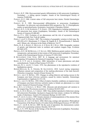 GEOGRAPHIC VARIATION IN SEXUAL ATTRACTION OF S. FRUGIPERDA MALES
143
PASHLEY, D. P. 1986. Host-associated genetic differentiation in fall armyworm (Lepidoptera,
Noctuidae) – a sibling species complex. Annals of the Entomological Society of
America 79:898-904.
PASHLEY, D. P. 1988. Current status of fall armyworm host strains. Florida Entomologist
71:227-234.
PASHLEY, D. P. 1989. Host-associated differentiation in armyworms (Lepidoptera:
Noctuidae): An allozymic and mitochondrial DNA perspective. Pp. 12. Electrophoretic
studies on agricultural pests, Systematics Association. Clarendon, Oxford.
PASHLEY, D. P., A. M. HAMMOND, T. N. HARDY. 1992. Reproductive isolating mechanisms in
fall armyworm host strains (Lepidoptera, Noctuidae). Annals of the Entomological
Society of America 85:400-405.
PHELAN, P. L. 1992. Evolution of sex pheromones and the role of asymmetric tracking.
Chapman & Hall, New York & London.
PODOS, J. AND P. S. WARREN. 2007. The evolution of geographic variation in bird song. Pp.
403-458 in H. J. Brockmann, T. J. Roper, M. Naguib, K. E. WynneEdwards, C. Barnard,
and J. Mitani, eds. Advances in the Study of Behavior, Vol 37.
PRÖHL, H., R. A. KOSHY, U. MUELLER, A. S. RAND, M. J. RYAN. 2006. Geographic variation
of genetic and behavioral traits in northern and southern tungara frogs. Evolution
60:1669-1679.
PROWELL, D. P., M. MCMICHAEL, J. F. SILVAIN. 2004. Multilocus genetic analysis of host use,
introgression, and speciation in host strains of fall armyworm (Lepidoptera: Noctuidae).
Annals of the Entomological Society of America 97:1034-1044.
R DEVELOPMENT CORE TEAM. 2007. R: A language and environment for statistical
computing. R Foundation for Statistical Computing, Vienna, Austria
REDDY, G. V. P. AND A. GUERRERO. 2004. Interactions of insect pheromones and plant
semiochemicals. Trends in Plant Science 9:253-261.
ROELOFS, W. L. AND R. T. CARDÉ. 1974. Sex pheromones in the reproductive isolation of
lepidopterous species.
ROESER-MUELLER, K., E. STROHM, M. KALTENPOTH. 2010. Larval rearing temperature
influences amount and composition of the marking pheromone of the male beewolf,
Philanthus triangulum. Journal of Insect Science 10.
ROYER, L. AND J. N. MCNEIL. 1991. Changes in calling behavior and mating success in the
European corn borer (Ostrinia nubilalis), caused by relative humidity. Entomologia
Experimentalis et Applicata 61:131-138.
ROYER, L. AND J. N. MCNEIL. 1993. Effect of relative humidity conditions on responsiveness
of European corn borer (Ostrinia nubilalis) males to female sex pheromone in a wind
tunnel. Journal of Chemical Ecology 19:61-69.
RYAN, M. J., A. S. RAND, L. A. WEIGT. 1996. Allozyme and advertisement call variation in
the tungara frog, Physalaemus pustulosus. Evolution 50:2435-2453.
SCHÖFL, G., D. G. HECKEL, A. T. GROOT. 2009. Time-shifted reproductive behaviours among
fall armyworm (Noctuidae: Spodoptera frugiperda) host strains: evidence for differing
modes of inheritance. Journal of Evolutionary Biology 22:1447-1459.
SEPPÄ, P. AND A. LAURILA. 1999. Genetic structure of island populations of the anurans Rana
temporaria and Bufo bufo. Heredity 82:309-317.
SLABBEKOORN, H. AND T. B. SMITH. 2002. Bird song, ecology and speciation. Philosophical
Transactions of the Royal Society of London Series B-Biological Sciences 357:493-503.
SMADJA, C. AND R. K. BUTLIN. 2009. On the scent of speciation: the chemosensory system
and its role in premating isolation. Heredity 102:77-97.
SPARKS, A. N. 1979. Review of the biology of the fall armyworm (Lepidoptera, Noctuidae).
Florida Entomologist 62:82-87.
 