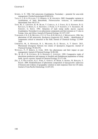 CHAPTER 5
144
SPARKS, A. N. 1986. Fall armyworm (Lepidoptera, Noctuidae) – potential for area-wide
management. Florida Entomologist 69:603-614.
TACK, E. J., D. A. PUTLAND, T. E. ROBSON, A. W. GOLDIZEN. 2005. Geographic variation in
vocalisations of Satin Bowerbirds, Ptilonorynchus violaceus, in south-eastern
Queensland. Emu 105:27-31.
TOTH, M., C. LÖFSTEDT, B. W. BLAIR, T. CABELLO, A. I. FARAG, B. S. HANSSON, B. G.
KOVALEV, S. MAINI, E. A. NESTEROV, I. PAJOR, A. P. SAZONOV, I. V. SHAMSHEV, M.
SUBCHEV, G. SZOCS. 1992. Attraction of male turnip moths Agrotis segetum
(Lepidoptera, Noctuidae) to sex pheromone components and their mixtures at 11 sites in
Europe, Asia, and Africa. Journal of Chemical Ecology 18:1337-1347.
TUMLINSON, J. H., E. R. MITCHELL, P. E. A. TEAL, R. R. HEATH, L. J. MENGELKOCH. 1986. Sex
pheromone of fall armyworm, Spodoptera frugiperda (J.E. Smith) – identification of
components critical to attraction in the field. Journal of Chemical Ecology 12:1909-
1926.
UNBEHEND, M., S. HÄNNIGER, R. L. MEAGHER, D. G. HECKEL, A. T. GROOT. 2013.
Pheromonal divergence between two strains of Spodoptera frugiperda. Journal of
Chemical Ecology 39:364-376.
WITZGALL, P., P. KIRSCH, A. CORK. 2010. Sex pheromones and their impact on pest
management. Journal of Chemical Ecology 36:80-100.
WU, W. Q., C. B. COTTRELL, B. S. HANSSON, C. LÖFSTEDT. 1999. Comparative study of
pheromone production and response in Swedish and Zimbabwean populations of turnip
moth, Agrotis segetum. Journal of Chemical Ecology 25:177-196.
ZHU, J., S. POLAVARAPU, K.-C. PARK, C. GARVEY, D. MAHR, S. NOJIMA, W. ROELOFS, T.
BAKER. 2009. Reidentification of pheromone composition of Sparganothis sulfureana
(Clemens) and evidence of geographic variation in male responses from two US states.
Journal of Asia-Pacific Entomology 12:247-252.
 