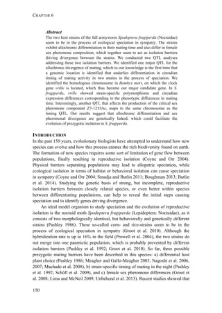 CHAPTER 6
150
Abstract
The two host strains of the fall armyworm Spodoptera frugiperda (Noctuidae)
seem to be in the process of ecological speciation in sympatry. The strains
exhibit allochronic differentiation in their mating time and also differ in female
sex pheromone composition, which together seem to act as isolation barriers
driving divergence between the strains. We conducted two QTL analyses
addressing these two isolation barriers. We identified one major QTL for the
allochronic divergence of mating, which to our knowledge is the first time that
a genomic location is identified that underlies differentiation in circadian
timing of mating activity in two strains in the process of speciation. We
identified the homologous chromosome in Bombyx mori, on which the clock
gene vrille is located, which thus became our major candidate gene. In S.
frugiperda, vrille showed strain-specific polymorphisms and circadian
expression differences corresponding to the phenotypic differences in mating
time. Interestingly, another QTL that affects the production of the critical sex
pheromone component Z7-12:OAc, maps to the same chromosome as the
timing QTL. Our results suggest that allochronic differentiation and sex
pheromonal divergence are genetically linked, which could facilitate the
evolution of prezygotic isolation in S. frugiperda.
INTRODUCTION
In the past 150 years, evolutionary biologists have attempted to understand how new
species can evolve and how this process creates the rich biodiversity found on earth.
The formation of new species requires some sort of limitation of gene flow between
populations, finally resulting in reproductive isolation (Coyne and Orr 2004).
Physical barriers separating populations may lead to allopatric speciation, while
ecological isolation in terms of habitat or behavioral isolation can cause speciation
in sympatry (Coyne and Orr 2004; Smadja and Butlin 2011; Boughman 2013; Butlin
et al. 2014). Studying the genetic basis of strong, but incomplete, reproductive
isolation barriers between closely related species, or even better within species
between differentiating populations, can help to reveal the initial steps causing
speciation and to identify genes driving divergence.
An ideal model organism to study speciation and the evolution of reproductive
isolation is the noctuid moth Spodoptera frugiperda (Lepidoptera: Noctuidae), as it
consists of two morphologically identical, but behaviorally and genetically different
strains (Pashley 1986). These so-called corn- and rice-strains seem to be in the
process of ecological speciation in sympatry (Groot et al. 2010). Although the
hybridization rate is up to 16% in the field (Prowell et al. 2004), the two strains do
not merge into one panmictic population, which is probably prevented by different
isolation barriers (Pashley et al. 1992; Groot et al. 2010). So far, three possible
prezygotic mating barriers have been described in this species: a) differential host
plant choice (Pashley 1986; Meagher and Gallo-Meagher 2003; Nagoshi et al. 2006,
2007; Machado et al. 2008), b) strain-specific timing of mating in the night (Pashley
et al. 1992; Schöfl et al. 2009), and c) female sex pheromone differences (Groot et
al. 2008; Lima and McNeil 2009; Unbehend et al. 2013). Recent studies showed that
 