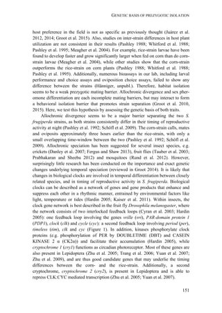 GENETIC BASIS OF PREZYGOTIC ISOLATION
151
host preference in the field is not as specific as previously thought (Juárez et al.
2012, 2014; Groot et al. 2015). Also, studies on inter-strain differences in host plant
utilization are not consistent in their results (Pashley 1988; Whitford et al. 1988;
Pashley et al. 1995; Meagher et al. 2004). For example, rice-strain larvae have been
found to develop faster and grow significantly larger when fed on corn than do corn-
strain larvae (Meagher et al. 2004), while other studies show that the corn-strain
outperforms the rice-strain on corn plants (Pashley 1988; Whitford et al. 1988;
Pashley et al. 1995). Additionally, numerous bioassays in our lab, including larval
performance and choice assays and oviposition choice assays, failed to show any
difference between the strains (Hänniger, unpubl.). Therefore, habitat isolation
seems to be a weak prezygotic mating barrier. Allochronic divergence and sex pher-
omone differentiation are each incomplete mating barriers, but may interact to form
a behavioral isolation barrier that promotes strain separation (Groot et al. 2010,
2015). Here, we test this hypothesis by assessing the genetic basis of both traits.
Allochronic divergence seems to be a major barrier separating the two S.
frugiperda strains, as both strains consistently differ in their timing of reproductive
activity at night (Pashley et al. 1992; Schöfl et al. 2009). The corn-strain calls, mates
and oviposits approximately three hours earlier than the rice-strain, with only a
small overlapping time-window between the two (Pashley et al. 1992; Schöfl et al.
2009). Allochronic speciation has been suggested for several insect species, e.g.
crickets (Danley et al. 2007; Fergus and Shaw 2013), fruit flies (Tauber et al. 2003;
Prabhakaran and Sheeba 2012) and mosquitoes (Rund et al. 2012). However,
surprisingly little research has been conducted on the importance and exact genetic
changes underlying temporal speciation (reviewed in Groot 2014). It is likely that
changes in biological clocks are involved in temporal differentiation between closely
related species, and in timing of reproductive activity in S. frugiperda. Biological
clocks can be described as a network of genes and gene products that enhance and
suppress each other in a rhythmic manner, entrained by environmental factors like
light, temperature or tides (Hardin 2005; Kaiser et al. 2011). Within insects, the
clock gene network is best described in the fruit fly Drosophila melanogaster, where
the network consists of two interlocked feedback loops (Cyran et al. 2003; Hardin
2005): one feedback loop involving the genes vrille (vri), PAR-domain protein 1
(PDP1), clock (clk) and cycle (cyc); a second feedback loop involving period (per),
timeless (tim), clk and cyc (Figure 1). In addition, kinases phosphorylate clock
proteins (e.g. phosphorylation of PER by DOUBLETIME (DBT) and CASEIN
KINASE 2 α (CK2α)) and facilitate their accumulation (Hardin 2005), while
cryptochrome 1 (cry1) functions as circadian photoreceptor. Most of these genes are
also present in Lepidoptera (Zhu et al. 2005; Trang et al. 2006; Yuan et al. 2007;
Zhu et al. 2009), and are thus good candidate genes that may underlie the timing
differences between the corn- and the rice-strain. Additionally, a second
cryptochrome, cryptochrome 2 (cry2), is present in Lepidoptera and is able to
repress CLK:CYC mediated transcription (Zhu et al. 2005; Yuan et al. 2007).
 