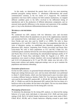 GENETIC BASIS OF PREZYGOTIC ISOLATION
153
In this study, we determined the genetic basis of the two most promising
potential prezygotic mating barriers, i.e. allochronic differentiation and sexual
communication variation, in the two strains of S. frugiperda. We conducted
quantitative trait locus (QTL) analyses for both isolation mechanisms, we mapped
different candidate genes to the QTLs involved in the differential timing of
reproduction and in the production of different pheromone components, and we
assessed strain-specific differences in the structure and expression of the candidate
gene vri, key to the allochronic differentiation between the two strains.
MATRIALS AND METHODS
Insects
We conducted two QTL analyses with two laboratory corn- and rice-strain
populations. Details about the populations are given in the supplementary materials
and summarized below. Individuals used for the timing QTL analysis descended
from Florida and were also used by Schöfl et al. (2009). We refer to these
populations as CL1 and RL1 (Table S1). Since these two populations died after six
years of laboratory rearing, we established new laboratory populations for the
pheromone QTL analysis, originating from Florida (rice-strain) and Puerto Rico
(corn-strain) We refer to these populations as CL2 and RL2 (Table S1). We
confirmed genetic similarity between the corn-strain populations from Florida (CL1)
and Puerto Rico (CL2) by determining the mitochondrial haplotype profile of 47
Florida and 43 Puerto Rico individuals (Table S2; Nagoshi et al. 2007). All
populations were reared in climate chambers with reversed light:dark (L:D) cycle
and 14:10 L:D photoperiod at 26 °C and 70% RH. Adults were fed with a 10%
honey-water solution and random single-pair-matings were set up to maintain the
populations and minimize inbreeding.
Generation of backcrosses
For the two QTL analyses, we generated female-informative backcrosses (Table S3).
Single pair matings between pure corn- and rice-strain individuals were performed
to obtain F1 hybrid females, which were then backcrossed to pure rice-strain males
to produce different backcross families (Table S3). Two backcross families (BCs)
were used for the timing QTL analysis (BC_A: RCxR, BC_B: CRxR), while one BC
(BC_C: CRxR) was used for the pheromone QTL analysis (the first two letters of a
backcross refer to the mother, the last letter to the father). The two rice-strain fathers
used to generate both backcrosses for the timing QTL were kin.
Phenotyping of backcrosses
To determine the phenotype for the timing QTL analysis, we observed the mating
behavior of a) pure strain individuals in intra-strain (CxC, RxR) and inter-strain
matings (CxR, RxC), b) hybrid females backcrossed to pure strain males (CRxC,
CRxR, RCxC, RCxR), and c) female backcross offspring crossed to pure strain
 