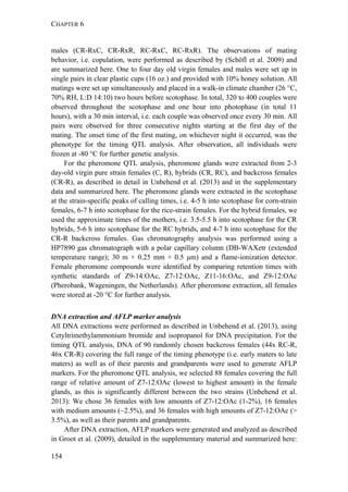 CHAPTER 6
154
males (CR-RxC, CR-RxR, RC-RxC, RC-RxR). The observations of mating
behavior, i.e. copulation, were performed as described by (Schöfl et al. 2009) and
are summarized here. One to four day old virgin females and males were set up in
single pairs in clear plastic cups (16 oz.) and provided with 10% honey solution. All
matings were set up simultaneously and placed in a walk-in climate chamber (26 °C,
70% RH, L:D 14:10) two hours before scotophase. In total, 320 to 400 couples were
observed throughout the scotophase and one hour into photophase (in total 11
hours), with a 30 min interval, i.e. each couple was observed once every 30 min. All
pairs were observed for three consecutive nights starting at the first day of the
mating. The onset time of the first mating, on whichever night it occurred, was the
phenotype for the timing QTL analysis. After observation, all individuals were
frozen at -80 °C for further genetic analysis.
For the pheromone QTL analysis, pheromone glands were extracted from 2-3
day-old virgin pure strain females (C, R), hybrids (CR, RC), and backcross females
(CR-R), as described in detail in Unbehend et al. (2013) and in the supplementary
data and summarized here. The pheromone glands were extracted in the scotophase
at the strain-specific peaks of calling times, i.e. 4-5 h into scotophase for corn-strain
females, 6-7 h into scotophase for the rice-strain females. For the hybrid females, we
used the approximate times of the mothers, i.e. 3.5-5.5 h into scotophase for the CR
hybrids, 5-6 h into scotophase for the RC hybrids, and 4-7 h into scotophase for the
CR-R backcross females. Gas chromatography analysis was performed using a
HP7890 gas chromatograph with a polar capillary column (DB-WAXetr (extended
temperature range); 30 m × 0.25 mm × 0.5 μm) and a flame-ionization detector.
Female pheromone compounds were identified by comparing retention times with
synthetic standards of Z9-14:OAc, Z7-12:OAc, Z11-16:OAc, and Z9-12:OAc
(Pherobank, Wageningen, the Netherlands). After pheromone extraction, all females
were stored at -20 °C for further analysis.
DNA extraction and AFLP marker analysis
All DNA extractions were performed as described in Unbehend et al. (2013), using
Cetyltrimethylammonium bromide and isopropanol for DNA precipitation. For the
timing QTL analysis, DNA of 90 randomly chosen backcross females (44x RC-R,
46x CR-R) covering the full range of the timing phenotype (i.e. early maters to late
maters) as well as of their parents and grandparents were used to generate AFLP
markers. For the pheromone QTL analysis, we selected 88 females covering the full
range of relative amount of Z7-12:OAc (lowest to highest amount) in the female
glands, as this is significantly different between the two strains (Unbehend et al.
2013): We chose 36 females with low amounts of Z7-12:OAc (1-2%), 16 females
with medium amounts (~2.5%), and 36 females with high amounts of Z7-12:OAc (>
3.5%), as well as their parents and grandparents.
After DNA extraction, AFLP markers were generated and analyzed as described
in Groot et al. (2009), detailed in the supplementary material and summarized here:
 