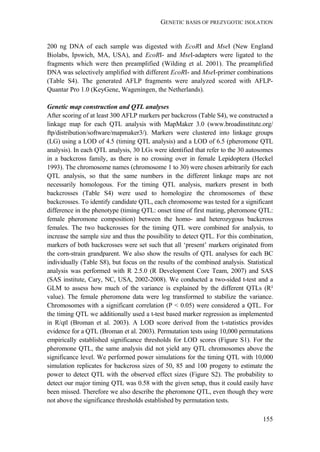 GENETIC BASIS OF PREZYGOTIC ISOLATION
155
200 ng DNA of each sample was digested with EcoRI and MseI (New England
Biolabs, Ipswich, MA, USA), and EcoRI- and MseI-adapters were ligated to the
fragments which were then preamplified (Wilding et al. 2001). The preamplified
DNA was selectively amplified with different EcoRI- and MseI-primer combinations
(Table S4). The generated AFLP fragments were analyzed scored with AFLP-
Quantar Pro 1.0 (KeyGene, Wageningen, the Netherlands).
Genetic map construction and QTL analyses
After scoring of at least 300 AFLP markers per backcross (Table S4), we constructed a
linkage map for each QTL analysis with MapMaker 3.0 (www.broadinstitute.org/
ftp/distribution/software/mapmaker3/). Markers were clustered into linkage groups
(LG) using a LOD of 4.5 (timing QTL analysis) and a LOD of 6.5 (pheromone QTL
analysis). In each QTL analysis, 30 LGs were identified that refer to the 30 autosomes
in a backcross family, as there is no crossing over in female Lepidoptera (Heckel
1993). The chromosome names (chromosome 1 to 30) were chosen arbitrarily for each
QTL analysis, so that the same numbers in the different linkage maps are not
necessarily homologous. For the timing QTL analysis, markers present in both
backcrosses (Table S4) were used to homologize the chromosomes of these
backcrosses. To identify candidate QTL, each chromosome was tested for a significant
difference in the phenotype (timing QTL: onset time of first mating, pheromone QTL:
female pheromone composition) between the homo- and heterozygous backcross
females. The two backcrosses for the timing QTL were combined for analysis, to
increase the sample size and thus the possibility to detect QTL. For this combination,
markers of both backcrosses were set such that all ‘present’ markers originated from
the corn-strain grandparent. We also show the results of QTL analyses for each BC
individually (Table S8), but focus on the results of the combined analysis. Statistical
analysis was performed with R 2.5.0 (R Development Core Team, 2007) and SAS
(SAS institute, Cary, NC, USA, 2002-2008). We conducted a two-sided t-test and a
GLM to assess how much of the variance is explained by the different QTLs (R²
value). The female pheromone data were log transformed to stabilize the variance.
Chromosomes with a significant correlation (P < 0.05) were considered a QTL. For
the timing QTL we additionally used a t-test based marker regression as implemented
in R/qtl (Broman et al. 2003). A LOD score derived from the t-statistics provides
evidence for a QTL (Broman et al. 2003). Permutation tests using 10,000 permutations
empirically established significance thresholds for LOD scores (Figure S1). For the
pheromone QTL, the same analysis did not yield any QTL chromosomes above the
significance level. We performed power simulations for the timing QTL with 10,000
simulation replicates for backcross sizes of 50, 85 and 100 progeny to estimate the
power to detect QTL with the observed effect sizes (Figure S2). The probability to
detect our major timing QTL was 0.58 with the given setup, thus it could easily have
been missed. Therefore we also describe the pheromone QTL, even though they were
not above the significance thresholds established by permutation tests.
 