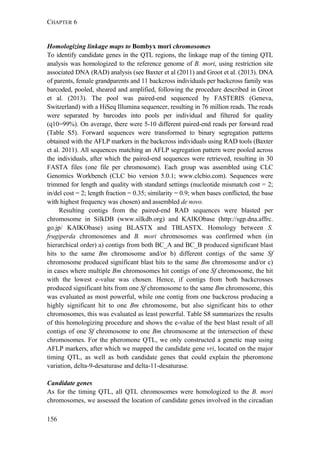 CHAPTER 6
156
Homologizing linkage maps to Bombyx mori chromosomes
To identify candidate genes in the QTL regions, the linkage map of the timing QTL
analysis was homologized to the reference genome of B. mori, using restriction site
associated DNA (RAD) analysis (see Baxter et al (2011) and Groot et al. (2013). DNA
of parents, female grandparents and 11 backcross individuals per backcross family was
barcoded, pooled, sheared and amplified, following the procedure described in Groot
et al. (2013). The pool was paired-end sequenced by FASTERIS (Geneva,
Switzerland) with a HiSeq Illumina sequencer, resulting in 76 million reads. The reads
were separated by barcodes into pools per individual and filtered for quality
(q10=99%). On average, there were 5-10 different paired-end reads per forward read
(Table S5). Forward sequences were transformed to binary segregation patterns
obtained with the AFLP markers in the backcross individuals using RAD tools (Baxter
et al. 2011). All sequences matching an AFLP segregation pattern were pooled across
the individuals, after which the paired-end sequences were retrieved, resulting in 30
FASTA files (one file per chromosome). Each group was assembled using CLC
Genomics Workbench (CLC bio version 5.0.1; www.clcbio.com). Sequences were
trimmed for length and quality with standard settings (nucleotide mismatch cost = 2;
in/del cost = 2; length fraction = 0.35; similarity = 0.9; when bases conflicted, the base
with highest frequency was chosen) and assembled de novo.
Resulting contigs from the paired-end RAD sequences were blasted per
chromosome in SilkDB (www.silkdb.org) and KAIKObase (http://sgp.dna.affrc.
go.jp/ KAIKObase) using BLASTX and TBLASTX. Homology between S.
frugiperda chromosomes and B. mori chromosomes was confirmed when (in
hierarchical order) a) contigs from both BC_A and BC_B produced significant blast
hits to the same Bm chromosome and/or b) different contigs of the same Sf
chromosome produced significant blast hits to the same Bm chromosome and/or c)
in cases where multiple Bm chromosomes hit contigs of one Sf chromosome, the hit
with the lowest e-value was chosen. Hence, if contigs from both backcrosses
produced significant hits from one Sf chromosome to the same Bm chromosome, this
was evaluated as most powerful, while one contig from one backcross producing a
highly significant hit to one Bm chromosome, but also significant hits to other
chromosomes, this was evaluated as least powerful. Table S8 summarizes the results
of this homologizing procedure and shows the e-value of the best blast result of all
contigs of one Sf chromosome to one Bm chromosome at the intersection of these
chromosomes. For the pheromone QTL, we only constructed a genetic map using
AFLP markers, after which we mapped the candidate gene vri, located on the major
timing QTL, as well as both candidate genes that could explain the pheromone
variation, delta-9-desaturase and delta-11-desaturase.
Candidate genes
As for the timing QTL, all QTL chromosomes were homologized to the B. mori
chromosomes, we assessed the location of candidate genes involved in the circadian
 