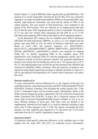 GENETIC BASIS OF PREZYGOTIC ISOLATION
157
rhythm (Figure 1), using KAIKObase (http://sgp.dna.affrc.go.jp/KAIKObase). The
position of vri on the timing QTL chromosome Sf_C25 (Bm_C27) was verified by
mapping it via single nucleotide polymorphisms (SNPs) to the generated QTL map.
Initially, eight backcross individuals were used and the pattern of SNPs in the
coding sequence, that were present in both backcrosses, were compared to the
pattern of the AFLP markers. This was sufficient, as no linkage group other than
Sf_C25 had the same AFLP segregation pattern in these 8 individuals. The position
of vri was later also verified when sequencing the full CDS of vri in 17 BC
individuals and comparing SNPs in these individuals to AFLP segregation patterns.
In the pheromone QTL analysis, the two candidate genes delta-11-desaturase
(SfLPAQ) and delta-9-desaturase (SfKPSE), as well as vri, were mapped onto the
genetic map using SNPs as well, for which 24 backcross individuals were used.
Based on insect ESTs and genomic sequences (vri: gb|AY526608.1,
gb|AY576272.1, gb|AADK01019845.1; SfKPSE: gb|DY793393.1, gb|DV079258.1;
SfLPAQ: gb|FP368185.1, gb|FP366982.1), primers were designed for mapping
(Table S6). To identify segregating SNPs in the candidate genes, PCR
amplifications were conducted (Table S7) with the grandparents, parents, and 8 to
24 backcross females of all three backcross families. The generated amplification
products were mixed with 3µl loading dye and ran on a 1.5% agarose gel at 120 V
for 2 h. The obtained bands were cut from the gel and extracted with a QIAGEN gel
extraction kit (QIAGEN, Hilden, Germany). After gel extraction, all products were
sequenced using Sanger-sequencing according to methods described in Vogel et al.
(2011), and analyzed with Sequencher 4.10.1 (Gene Codes Corporation, Ann Arbor,
MI, USA).
Structure analysis of vri
To assess strain-specific structure differences in vri, the sequence of the gene was
established stepwise, using degenerate primers and DNA Walking SpeedUp™ Kit II
(SEEGENE, Eschborn, Germany). This elucidated the coding sequence and ~1 kbp
of the 5’ untranslated region and the promoter region. Subsequently, thanks to the
Whole Genome Sequencing project supported by the Fall Armyworm International
Public Consortium (The FAW-IPC, in prep.), the S. frugiperda genome for both
strains (http://www6.inra.fr/lepidodb/SfruDB) became available as well as an in-
house RNAseq database of larval guts. With these tools (as detailed in the
supplementary material) the full length of vri could be obtained, including a large
intron with 11 Ebox elements in the 5’ UTR. The regions surrounding the Ebox
elements was then amplified and sequenced in 12 corn-strain and 12 rice-strain
individuals from the CL1 and RL1 populations, respectively.
Expression analysis
To determine strain-specific expression differences in the candidate gene vri that
mapped onto the major QTL (Bm_C27), we conducted reverse transcription-
 
