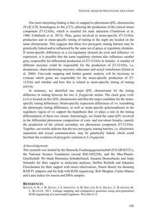 GENETIC BASIS OF PREZYGOTIC ISOLATION
165
Our most interesting finding is that vri mapped to pheromone QTL chromosome
28 (Sf_C28, homologous to Bm_C27), affecting the production of the critical minor
component Z7-12:OAc, which is essential for male attraction (Tumlinson et al.
1986; Unbehend et al. 2013). Thus, genes involved in strain-specific Z7-12:OAc
production and in strain-specific timing of mating in the night are located on the
same chromosome. This suggests that these two prezygotic mating barriers may be
genetically linked and/or influenced by the same set of genes or regulatory elements.
If strain-specific differences in a cis-regulatory element do exist and influence vri
expression, it is possible that the same regulatory element also influences another
gene, responsible for differential production of Z7-12:OAc in females. A number of
different enzymes could be responsible for the production of Z7-12:OAc, i.e.
desaturases, chain-shortening enzymes, reductases and acetyl transferases (Groot et
al. 2008). Fine-scale mapping and further genetic analysis will be necessary to
evaluate which genes are responsible for the strain-specific production of Z7-
12:OAc and whether and how this is related to strain-specific timing of mating
activity.
In summary, we identified one major QTL chromosome for the timing
difference in mating between the two S. frugiperda strains. The clock gene vrille
(vri) is located on this QTL chromosome and thus the major candidate for the strain-
specific timing differences. Strain-specific expression differences of vri, resembling
the phenotypic timing differences, as well as strain-specific polymorphisms in the
regulatory region of vri support the hypothesis that vri plays a role in the timing
differentiation of these two strains. Interestingly, we found the same QTL involved
in the differential pheromone composition of corn- and rice-strain females, namely
the production of the critical secondary sex pheromone component Z7-12:OAc.
Together, our results indicate that the two prezygotic mating barriers, i.e. allochronic
separation and sexual communication, may be genetically linked, which could
facilitate the evolution of prezygotic isolation in S. frugiperda.
Acknowledgements
This research was funded by the Deutsche Foschungsgemeinschaft (P.S.GR362721),
the National Science Foundation (award IOS-1052238), and the Max-Planck-
Gesellschaft. We thank Domenica Schnabelrauch, Susanne Donnerhacke and Antje
Schmaltz for their support in molecular analyses; Steffen Reifarth and Johannes
Fleischmann for their support with insect observations, Simon Baxter for donating
RAD P1 adapters and for help with RAD sequencing, Rob Meagher, Carlos Blanco
and Laura Juárez for insects and DNA samples.
REFERENCES
BAXTER, S. W., J. W. DAVEY, J. S. JOHNSTON, A. M. SHELTON, D. G. HECKEL, C. D. JIGGINS, M.
L. BLAXTER. 2011. Linkage mapping and comparative genomics using next-generation
RAD sequencing of a non-model organism. Plos One 6:11.
 