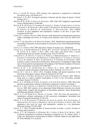 CHAPTER 6
166
BLAU, J. AND M. W. YOUNG. 1999. Cycling vrille expression is required for a functional
Drosophila clock. Cell 99:661-671.
BOUGHMAN, J. W. 2013. Ecological speciation: Selection and the origin of species. Current
Zoology 59:1-7.
BROMAN, K. W., H. WU, S. SEN, G. A. CHURCHILL. 2003. R/qtl: QTL mapping in experimental
crosses. Bioinformatics 19:889-890.
BUTLIN, R. K., M. SAURA, G. CHARRIER, B. JACKSON, C. ANDRE, A. CABALLERO, J. A. COYNE,
J. GALINDO, J. W. GRAHAME, J. HOLLANDER, P. KEMPPAINEN, M. MARTINEZ-FERNANDEZ,
M. PANOVA, H. QUESADA, K. JOHANNESSON, E. ROLAN-ALVAREZ. 2014. Parallel
evolution of local adaptation and reproductive isolation in the face of gene flow.
Evolution 68:935-949.
CARDÉ, R. T. AND K. F. HAYNES. 2004. Structure of the pheromone communication channel in
moths. Cambridge Univ Press, 32 Avenue of the Americas, New York, Ny 10013-2473
USA.
CORTES, T., B. ORTIZ-RIVAS, D. MARTINEZ-TORRES. 2010. Identification and characterization
of circadian clock genes in the pea aphid Acyrthosiphon pisum. Insect Molecular Biology
19:123-139.
COYNE, J. A. AND H. A. ORR. 2004. Speciation. Sinauer Associates, Inc., Sunderland.
CYRAN, S. A., A. M. BUCHSBAUM, K. L. REDDY, M. C. LIN, N. R. J. GLOSSOP, P. E. HARDIN, M.
W. YOUNG, R. V. STORTI, J. BLAU. 2003. vrille, Pdp1, and dClock form a second
feedback loop in the Drosophila circadian clock. Cell 112:329-341.
D’ALENCON, E., H. SEZUTSU, F. LEGEAI, E. PERMAL, S. BERNARD-SAMAIN, S. GIMENEZ, C.
GAGNEUR, F. COUSSERANS, M. SHIMOMURA, A. BRUN-BARALE, T. FLUTRE, A. COULOUX,
P. EAST, K. GORDON, K. MITA, H. QUESNEVILLE, P. FOURNIER, R. FEYEREISEN. 2010.
Extensive synteny conservation of holocentric chromosomes in Lepidoptera despite high
rates of local genome rearrangements. Proceedings of the National Academy of Sciences
of the United States of America 107:7680-7685.
DANLEY, P. D., T. N. DECARVALHO, D. J. FERGUS, K. L. SHAW. 2007. Reproductive
asynchrony and the divergence of Hawaiian crickets. Ethology 113:1125-1132.
FERGUS, D. J. AND K. L. SHAW. 2013. Circadian rhythms and period expression in the
Hawaiian cricket genus Laupala. Behavior Genetics 43:241-253.
GLOSSOP, N. R. J., J. H. HOUL, H. ZHENG, F. S. NG, S. M. DUDEK, P. E. HARDIN. 2003. VRILLE
feeds back to control circadian transcription of Clock in the Drosophila circadian
oscillator. Neuron 37:249-261.
GROOT, A. T., M. MARR, G. SCHÖFL, S. LORENZ, A. SVATOS, D. G. HECKEL. 2008. Host strain
specific sex pheromone variation in Spodoptera frugiperda. Frontiers in Zoology 5.
GROOT, A. T., M. L. ESTOCK, J. L. HOROVITZ, J. HAMILTON, R. G. SANTANGELO, C. SCHAL, F.
GOULD. 2009. QTL analysis of sex pheromone blend differences between two closely
related moths: Insights into divergence in biosynthetic pathways. Insect Biochemistry
and Molecular Biology 39:568-577.
GROOT, A. T., M. MARR, D. G. HECKEL, G. SCHÖFL. 2010. The roles and interactions of
reproductive isolation mechanisms in fall armyworm (Lepidoptera: Noctuidae) host
strains. Ecological Entomology 35:105-118.
GROOT, A. T., H. STAUDACHER, A. BARTHEL, O. INGLIS, G. SCHÖFL, R. G. SANTANGELO, S.
GEBAUER-JUNG, H. VOGEL, J. EMERSON, C. SCHAL, D. G. HECKEL, F. GOULD. 2013. One
quantitative trait locus for intra- and interspecific variation in a sex pheromone.
Molecular Ecology 22:1065-1080.
GROOT, A. T. 2014. Circadian rhythms of sexual activities in moths: a review. Frontiers in
Ecology and Evolution 2.
GROOT, A. T., M. UNBEHEND, S. HÄNNIGER, M. L. JUÁREZ, S. KOST, D. G. HECKEL. 2015.
Evolution of reproductive isolation of Spodoptera frugiperda in J. D. Allison, and R. T.
Cardé, eds. Pheromone Communication in Moths: Evolution, Behavior and Application.
UC Press Oakland, CA. (in press).
 