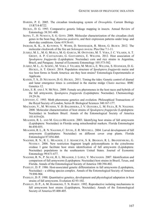 GENETIC BASIS OF PREZYGOTIC ISOLATION
167
HARDIN, P. E. 2005. The circadian timekeeping system of Drosophila. Current Biology
15:R714-R722.
HECKEL, D. G. 1993. Comparative genetic linkage mapping in insects. Annual Review of
Entomology 38:381-408.
IKENO, T., H. NUMATA, S. G. GOTO. 2008. Molecular characterization of the circadian clock
genes in the bean bug, Riptortus pedestris, and their expression patterns under long- and
short-day conditions. Gene 419:56-61.
INGRAM, K. K., A. KUTOWOI, Y. WURM, D. SHOEMAKER, R. MEIER, G. BLOCH. 2012. The
molecular clockwork of the fire ant Solenopsis invicta. Plos One 7:1-11.
JUÁREZ, M. L., M. G. MURUA, M. G. GARCIA, M. ONTIVERO, M. T. VERA, J. C. VILARDI, A. T.
GROOT, A. P. CASTAGNARO, G. GASTAMINZA, E. WILLINK. 2012. Host association of
Spodoptera frugiperda (Lepidoptera: Noctuidae) corn and rice strains in Argentina,
Brazil, and Paraguay. Journal of Economic Entomology 105:573-582.
JUÁREZ, M. L., G. SCHÖFL, M. VERA, J. VILARDI, M. MURUA, E. WILLINK, S. HÄNNIGER, D. G.
HECKEL, A. T. GROOT. 2014. Population structure of Spodoptera frugiperda maize and
rice host forms in South America: are they host strains? Entomologia Experimentalis et
Applicata.
KAISER, T. S., D. NEUMANN, D. G. HECKEL. 2011. Timing the tides: Genetic control of diurnal
and lunar emergence times is correlated in the marine midge Clunio marinus. BMC
Genetics 12.
LIMA, E. R. AND J. N. MCNEIL. 2009. Female sex pheromones in the host races and hybrids of
the fall armyworm, Spodoptera frugiperda (Lepidoptera: Noctuidae). Chemoecology
19:29-36.
LÖFSTEDT, C. 1993. Moth pheromone genetics and evolution. Philosophical Transactions of
the Royal Society of London, Series B: Biological Sciences 340:167-177.
MACHADO, V., M. WUNDER, V. D. BALDISSERA, J. V. OLIVEIRA, L. M. FIUZA, R. N. NAGOSHI.
2008. Molecular characterization of host strains of Spodoptera frugiperda (Lepidoptera:
Noctuidae) in Southern Brazil. Annals of the Entomological Society of America
101:619-626.
MEAGHER, R. L. AND M. GALLO-MEAGHER. 2003. Identifying host strains of fall armyworm
(Lepidoptera: Noctuidae) in Florida using mitochondrial markers. Florida Entomologist
86:450-455.
MEAGHER, R. L., R. N. NAGOSHI, C. STUHL, E. R. MITCHELL. 2004. Larval development of fall
armyworm (Lepidoptera: Noctuidae) on different cover crop plants. Florida
Entomologist 87:454-460.
NAGOSHI, R. N., R. L. MEAGHER, J. J. ADAMCZYK, S. K. BRAMAN, R. L. BRANDENBURG, G.
NUESSLY. 2006. New restriction fragment length polymorphisms in the cytochrome
oxidase I gene facilitate host strain identification of fall armyworm (Lepidoptera:
Noctuidae) populations in the southeastern United States. Journal of Economic
Entomology 99:671-677.
NAGOSHI, R. N., P. SILVIE, R. L. MEAGHER, J. LOPEZ, V. MACHADOS. 2007. Identification and
comparison of fall armyworm (Lepidoptera: Noctuidae) host strains in Brazil, Texas, and
Florida. Annals of the Entomological Society of America 100:394-402.
PASHLEY, D. P. 1986. Host-associated genetic differentiation in fall armyworm (Lepidoptera,
Noctuidae) – a sibling species complex. Annals of the Entomological Society of America
79:898-904.
PASHLEY, D. P. 1988. Quantitative genetics, development and physiological adaptation in host
strains of fall armyworm. Evolution 42:93-102.
PASHLEY, D. P., A. M. HAMMOND, T. N. HARDY. 1992. Reproductive isolating mechanisms in
fall armyworm host strains (Lepidoptera, Noctuidae). Annals of the Entomological
Society of America 85:400-405.
 