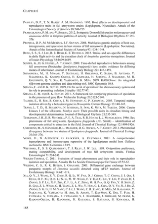 CHAPTER 6
168
PASHLEY, D. P., T. N. HARDY, A. M. HAMMOND. 1995. Host effects on developmental and
reproductive traits in fall armyworm strains (Lepidoptera, Noctuidae). Annals of the
Entomological Society of America 88:748-755.
PRABHAKARAN, P. M. AND V. SHEEBA. 2012. Sympatric Drosophilid species melanogaster and
ananassae differ in temporal patterns of activity. Journal of Biological Rhythms 27:365-
376.
PROWELL, D. P., M. MCMICHAEL, J. F. SILVAIN. 2004. Multilocus genetic analysis of host use,
introgression, and speciation in host strains of fall armyworm (Lepidoptera: Noctuidae).
Annals of the Entomological Society of America 97:1034-1044.
RUND, S. S., S. J. LEE, B. R. BUSH, G. E. DUFFIELD. 2012. Strain- and sex-specific differences
in daily flight activity and the circadian clock of Anopheles gambiae mosquitoes. Journal
of Insect Physiology 58:1609-1619.
SCHÖFL, G., D. G. HECKEL, A. T. GROOT. 2009. Time-shifted reproductive behaviours among
fall armyworm (Noctuidae: Spodoptera frugiperda) host strains: evidence for differing
modes of inheritance. Journal of Evolutionary Biology 22:1447-1459.
SHIMOMURA, M., H. MINAMI, Y. SUETSUGU, H. OHYANAGI, C. SATOH, B. ANTONIO, Y.
NAGAMURA, K. KADONO-OKUDA, H. KAJIWARA, H. SEZUTSU, J. NAGARAJU, M. R.
GOLDSMITH, Q. Y. XIA, K. YAMAMOTO, K. MITA. 2009. KAIKObase: An integrated
silkworm genome database and data mining tool. BMC Genomics 10:8.
SMADJA, C. AND R. K. BUTLIN. 2009. On the scent of speciation: the chemosensory system and
its role in premating isolation. Heredity 102:77-97.
SMADJA, C. M. AND R. K. BUTLIN. 2011. A framework for comparing processes of speciation
in the presence of gene flow. Molecular Ecology 20:5123-5140.
TAUBER, E., H. ROE, R. COSTA, J. M. HENNESSY, C. P. KYRIACOU. 2003. Temporal mating
isolation driven by a behavioral gene in Drosophila. Current Biology 13:140-145.
TRANG, L. T. D., H. SEHADOVA, N. ICHIHARA, S. IWAI, K. MITA, M. TAKEDA. 2006. Casein
kinases I of the silkworm, Bombyx mori: Their possible roles in circadian timing and
developmental determination. Journal of Biological Rhythms 21:335-349.
TUMLINSON, J. H., E. R. MITCHELL, P. E. A. TEAL, R. R. HEATH, L. J. MENGELKOCH. 1986. Sex
pheromone of fall armyworm, Spodoptera frugiperda (J.E. Smith) – identification of
components critical to attraction in the field. Journal of Chemical Ecology 12:1909-1926.
UNBEHEND, M., S. HÄNNIGER, R. L. MEAGHER, D. G. HECKEL, A. T. GROOT. 2013. Pheromonal
divergence between two strains of Spodoptera frugiperda. Journal of Chemical Ecology
39:364-376.
VOGEL, H., B. ALTINCICEK, G. GLOCKNER, A. VILCINSKAS. 2011. A comprehensive
transcriptome and immune-gene repertoire of the lepidopteran model host Galleria
mellonella. BMC Genomics 12:19.
WHITFORD, F., S. S. QUISENBERRY, T. J. RILEY, J. W. LEE. 1988. Oviposition preference,
mating compatibility, and development of two fall armyworm strains. Florida
Entomologist 71:234-243.
WICKER-THOMAS, C. 2011. Evolution of insect pheromones and their role in reproductive
isolation and speciation. Annales De La Societe Entomologique De France 47:55-62.
WILDING, C. S., R. K. BUTLIN, J. GRAHAME. 2001. Differential gene exchange between
parapatric morphs of Littorina saxatilis detected using AFLP markers. Journal of
Evolutionary Biology 14:611-619.
XIA, Q. Y., J. WANG, Z. Y. ZHOU, R. Q. LI, W. FAN, D. J. CHENG, T. C. CHENG, J. J. QIN, J.
DUAN, H. F. XU, Q. B. LI, N. LI, M. W. WANG, F. Y. DAI, C. LIU, Y. LIN, P. ZHAO, H. J.
ZHANG, S. P. LIU, X. F. ZHA, C. F. LI, A. C. ZHAO, M. H. PAN, G. Q. PAN, Y. H. SHEN, Z.
H. GAO, Z. L. WANG, G. H. WANG, Z. L. WU, Y. HOU, C. L. CHAI, Q. Y. YU, N. J. HE, Z.
ZHANG, S. G. LI, H. M. YANG, C. LU, J. WANG, Z. H. XIANG, K. MITA, M. KASAHARA, Y.
NAKATANI, K. YAMAMOTO, H. ABE, B. AHSAN, T. DAI-MON, K. DOI, T. FUJII, H.
FUJIWARA, A. FUJIYAMA, R. FUTAHASHI, S. I. HASHIMOTO, J. ISHIBASHI, M. IWAMI, K.
KADONO-OKUDA, H. KANAMORI, H. KATAOKA, S. KATSUMA, S. KAWAOKA, H.
 