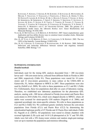 GENETIC BASIS OF PREZYGOTIC ISOLATION
169
KAWASAKI, Y. KOHARA, T. KOZAKI, R. M. KUROSHU, S. KUWAZAKI, K. MATSUSHIMA, H.
MINAMI, Y. NAGAYASU, T. NAKAGAWA, J. NARUKAWA, J. NOHATA, K. OHISHI, Y. ONO,
M. OSANAI-FUTAHASHI, K. H. OZAKI, W. QU, L. ROLLER, S. SASAKI, T. SASAKI, A. SEINO,
M. SHIMOMURA, M. SHIMOMURA, T. SHIN-I, T. SHINODA, T. SHIOTSUKI, Y. SUETSUGU, S.
SUGANO, M. SUWA, Y. SUZUKI, S. H. TAKIYA, T. TAMURA, H. TANAKA, Y. TANAKA, K.
TOUHARA, T. YAMADA, M. YAMAKAWA, N. YAMANAKA, H. YOSHIKAWA, Y. S. ZHONG, T.
SHIMA-DA, S. MORISHITA AND C. INT SILKWORM GENOME. 2008. The genome of a
lepidopteran model insect, the silkworm Bombyx mori. Insect Biochemistry and
Molecular Biology 38:1036-1045.
YUAN, Q., D. METTERVILLE, A. D. BRISCOE, S. M. REPPERT. 2007. Insect cryptochromes: gene
duplication and loss define diverse ways to construct insect circadian clocks. Molecular
Biology and Evolution 24:948-955.
ZHU, H., Q. YUAN, A. D. BRISCOE, O. FROY, A. CASSELMAN, S. M. REPPERT. 2005. The two
CRYs of the butterfly. Current Biology 15:R953-954.
ZHU, H., R. J. GEGEAR, A. CASSELMAN, S. KANGINAKUDRU, S. M. REPPERT. 2009. Defining
behavioral and molecular differences between summer and migratory monarch
butterflies. BMC Biology 7:14.
SUPPORTING INFORMATION
Detailed methods
Insects
Individuals used for the timing QTL analysis descended from > 200 rice-strain
larvae and > 100 corn-strain larvae, collected from different fields in Florida in 2003
and 2004, respectively (Table S1). These populations were reared for 10 (corn-
strain) and 21 (rice-strain) generations in mass culture at the USDA-ARS in
Gainesville, FL, before shipment to MPICE in 2007. These populations were also
used by (Schöfl et al. 2009). We refer to these populations as CL1 and RL1 (Table
S1). Unfortunately, these two populations died after six years of laboratory rearing.
Therefore, we established new laboratory populations for the pheromone QTL
analysis, starting with ~300 larvae collected in Florida (rice-strain) and Puerto Rico
(corn-strain) in 2010 (Table S1), which were shipped directly to MPICE, where all
adults were screened for strain-specific COI markers (Nagoshi et al. 2006), and
separated accordingly into strain-specific colonies. We refer to these populations as
CL2 and RL2 (Table S1). We confirmed genetic similarity between the corn-strain
populations from Florida (CL1) and Puerto Rico (CL2) by determining the
mitochondrial haplotype profile of 47 Florida and 43 Puerto Rico individuals (Table
S2, Nagoshi et al. (2007)). All populations were reared in climate chambers with
reversed light:dark (L:D) cycle and 14:10 L:D photoperiod at 26 °C and 70% RH.
Adults were fed with a 10% honey-water solution and random single-pair-matings
were set up to maintain the populations and minimize inbreeding.
 