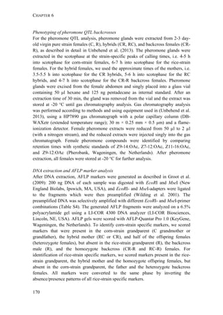 CHAPTER 6
170
Phenotyping of pheromone QTL backcrosses
For the pheromone QTL analysis, pheromone glands were extracted from 2-3 day-
old virgin pure strain females (C, R), hybrids (CR, RC), and backcross females (CR-
R), as described in detail in Unbehend et al. (2013). The pheromone glands were
extracted in the scotophase at the strain-specific peaks of calling times, i.e. 4-5 h
into scotophase for corn-strain females, 6-7 h into scotophase for the rice-strain
females. For the hybrid females, we used the approximate times of the mothers, i.e.
3.5-5.5 h into scotophase for the CR hybrids, 5-6 h into scotophase for the RC
hybrids, and 4-7 h into scotophase for the CR-R backcross females. Pheromone
glands were excised from the female abdomen and singly placed into a glass vial
containing 50 μl hexane and 125 ng pentadecane as internal standard. After an
extraction time of 30 min, the gland was removed from the vial and the extract was
stored at -20 °C until gas chromatography analysis. Gas chromatography analysis
was performed according to methods and using equipment used in (Unbehend et al.
2013), using a HP7890 gas chromatograph with a polar capillary column (DB-
WAXetr (extended temperature range); 30 m × 0.25 mm × 0.5 μm) and a flame-
ionization detector. Female pheromone extracts were reduced from 50 µl to 2 µl
(with a nitrogen stream), and the reduced extracts were injected singly into the gas
chromatograph. Female pheromone compounds were identified by comparing
retention times with synthetic standards of Z9-14:OAc, Z7-12:OAc, Z11-16:OAc,
and Z9-12:OAc (Pherobank, Wageningen, the Netherlands). After pheromone
extraction, all females were stored at -20 °C for further analysis.
DNA extraction and AFLP marker analysis
After DNA extraction, AFLP markers were generated as described in Groot et al.
(2009): 200 ng DNA of each sample was digested with EcoRI and MseI (New
England Biolabs, Ipswich, MA, USA), and EcoRI- and MseI-adapters were ligated
to the fragments which were then preamplified (Wilding et al. 2001). The
preamplified DNA was selectively amplified with different EcoRI- and MseI-primer
combinations (Table S4). The generated AFLP fragments were analyzed on a 6.5%
polyacrylamide gel using a LI-COR 4300 DNA analyzer (LI-COR Biosciences,
Lincoln, NE, USA). AFLP gels were scored with AFLP-Quantar Pro 1.0 (KeyGene,
Wageningen, the Netherlands). To identify corn-strain specific markers, we scored
markers that were present in the corn-strain grandparent (C grandmother or
grandfather), the hybrid mother (RC or CR), and half of the offspring females
(heterozygote females), but absent in the rice-strain grandparent (R), the backcross
male (R), and the homozygote backcross (CR-R and RC-R) females. For
identification of rice-strain specific markers, we scored markers present in the rice-
strain grandparent, the hybrid mother and the homozygote offspring females, but
absent in the corn-strain grandparent, the father and the heterozygote backcross
females. All markers were converted to the same phase by inverting the
absence/presence patterns of all rice-strain specific markers.
 