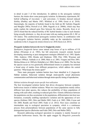 GENERAL INTRODUCTION
17
in detail in part 3 of this introduction. In addition to the prezygotic isolation
barriers, the strains show some postzygotic isolation. In laboratory experiments, RC
hybrid (offspring of rice-strain ♀ and corn-strain ♂) females showed reduced
fertility (Pashley and Martin 1987; Whitford et al. 1988; Groot et al. 2010).
Interestingly, the majority of hybrids found in the field are RC hybrids (Nagoshi
and Meagher 2003a; Prowell et al. 2004; Nagoshi et al. 2006b), which may thus
partly explain the reduced gene flow between the strains. Recently, Kost et al.
(2015) found that the reduced fertility of RC hybrid females is due to such females
being sexually abstinent, i.e. they do not mate with any mating partner (R, C, RC or
CR males). This unidirectional postzygotic isolation barrier, in combination with
the prezygotic isolation barriers, probably make up the reproductive isolation
syndrome in the S. frugiperda strains (Groot et al. 2010; Kost et al. 2015).
Prezygotic isolation between the two S. frugiperda strains
Spodoptera frugiperda larvae cause annual crop losses of up to millions of US
dollars (Wiseman et al. 1983), but fall armyworm research extends beyond
developing monitoring or pest management strategies (Mitchell et al. 1985; Sparks
1986; Andrews 1988; Hruska and Gladstone 1988; Pitre 1988; Wiseman and
Isenhour 1988a,b; Andrade et al. 2000; Malo et al. 2001; Vergara and Pitre 2001;
Molina-Ochoa et al. 2003a,b; Hoballah et al. 2004; Bueno et al. 2008). The fact that
the species occurs as two genetically differentiated strains in sympatry has initiated
a broad array of studies from different perspectives, which address the central
question: ‘What keeps the strains apart?’
Three main prezygotic isolation barriers have been identified in S. frugiperda:
Habitat isolation, behavioral isolation through strain-specific sexual pheromone
communication and behavioral isolation through strain-specific timing of reproduction.
Habitat isolation through strain-specific host utilization
The best investigated isolation barrier that drives divergence between sympatric
herbivorous insects is habitat isolation. When two insect populations mainly utilize
different host plant species, this reduces the probability of these populations of
mating with each other, resulting in reduced gene flow. Genetic differences between
the populations can thus accumulate in the populations, differentiation into host race
formation, eventually enabling reproductive isolation and the appearance of new
species (Schluter 2001; Drés and Mallet 2002; Funk et al. 2002, 2006; Coyne and
Orr 2004; Rundle and Nosil 2005; Feder et al. 2012). Host races constitute an
intermediate step in ecological speciation in sympatry, which is a continuous
process from polymorphisms between populations of the same species to fully
distinguished species (Berlocher and Feder 2002; Drés and Mallet 2002).
Research addressing ecological speciation in sympatry is mainly focused on
specialist herbivorous insects, like the apple maggot fly Rhagoletis pomonella
 