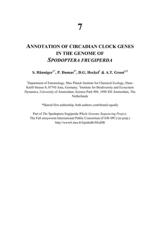 7
ANNOTATION OF CIRCADIAN CLOCK GENES
IN THE GENOME OF
SPODOPTERA FRUGIPERDA
S. Hänniger1*
, P. Dumas2*
, D.G. Heckel1
& A.T. Groot1,2
1
Department of Entomology, Max Planck Institute for Chemical Ecology, Hans-
Knöll Strasse 8, 07745 Jena, Germany; 2
Institute for Biodiversity and Ecosystem
Dynamics, University of Amsterdam, Science Park 904, 1098 XH Amsterdam, The
Netherlands
*Shared first authorship, both authors contributed equally
Part of The Spodoptera frugiperda Whole Genome Sequencing Project.
The Fall armyworm International Public Consortium (FAW-IPC) (in prep.)
http://www6.inra.fr/lepidodb/SfruDB
 