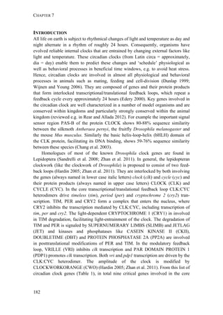 CHAPTER 7
182
INTRODUCTION
All life on earth is subject to rhythmical changes of light and temperature as day and
night alternate in a rhythm of roughly 24 hours. Consequently, organisms have
evolved reliable internal clocks that are entrained by changing external factors like
light and temperature. These circadian clocks (from Latin circa = approximately,
dia = day) enable them to predict these changes and ‘schedule’ physiological as
well as behavioral processes in beneficial time windows, e.g. to avoid heat stress.
Hence, circadian clocks are involved in almost all physiological and behavioral
processes in animals such as mating, feeding and cell-division (Dunlap 1999;
Wijnen and Young 2006). They are composed of genes and their protein products
that form interlocked transcriptional/translational feedback loops, which repeat a
feedback cycle every approximately 24 hours (Edery 2000). Key genes involved in
the circadian clock are well characterized in a number of model organisms and are
conserved within kingdoms and particularly strongly conserved within the animal
kingdom (reviewed e.g. in Rear and Allada 2012). For example the important signal
sensor region PAS-B of the protein CLOCK shows 80-88% sequence similarity
between the silkmoth Antheraea pernyi, the fruitfly Drosophila melanogaster and
the mouse Mus musculus. Similarly the basic helix-loop-helix (bHLH) domain of
the CLK protein, facilitating its DNA binding, shows 59-76% sequence similarity
between these species (Chang et al. 2003).
Homologues of most of the known Drosophila clock genes are found in
Lepidoptera (Sandrelli et al. 2008; Zhan et al. 2011). In general, the lepidopteran
clockwork (like the clockwork of Drosophila) is proposed to consist of two feed-
back loops (Hardin 2005; Zhan et al. 2011). They are interlocked by both involving
the genes (always named in lower case italic letters) clock (clk) and cycle (cyc) and
their protein products (always named in upper case letters) CLOCK (CLK) and
CYCLE (CYC). In the core transcriptional/translational feedback loop CLK:CYC
heterodimers drive timeless (tim), period (per) and cryptochrome 2 (cry2) tran-
scription. TIM, PER and CRY2 form a complex that enters the nucleus, where
CRY2 inhibits the transcription mediated by CLK:CYC, including transcription of
tim, per and cry2. The light-dependent CRYPTOCHROME 1 (CRY1) in involved
in TIM degradation, facilitating light-entrainment of the clock. The degradation of
TIM and PER is signaled by SUPERNUMERARY LIMBS (SLIMB) and JETLAG
(JET) and kinases and phosphatases like CASEIN KINASE II (CKII),
DOUBLETIME (DBT) and PROTEIN PHOSPHATASE 2A (PP2A) are involved
in posttranslational modifications of PER and TIM. In the modulatory feedback
loop, VRILLE (VRI) inhibits clk transcription and PAR DOMAIN PROTEIN 1
(PDP1) promotes clk transcription. Both vri and pdp1 transcription are driven by the
CLK:CYC heterodimer. The amplitude of the clock is modified by
CLOCKWORKORANGE (CWO) (Hardin 2005; Zhan et al. 2011). From this list of
circadian clock genes (Table 1), in total nine critical genes involved in the core
 