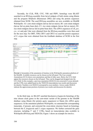 CHAPTER 7
184
Secondly, for CLK, PER, CYC, VRI and PDP1, homologs were BLAST
searched in an RNAseq assembly from larval midguts of both strains using tblastn
and the program SEQtools (Rasmussen 2002) and using the protein sequences
obtained from NCBI. The used RNAseq assemblies are now available on SfruDB
WebApollo: A1: corn strain midguts (larvae fed on maize), B1: corn strain midguts
(larvae fed on pinto bean diet), C1: rice strain midguts (larvae fed on maize), D1:
rice strain midguts (larvae fed on pinto bean diet). The cDNA sequences of clk, per,
cyc, vri and pdp1 that were obtained from the RNAseq assemblies were then used
for the next step. For DBT, TIM, CRY1 and CRY2 we used the protein sequences
of S. exigua that were obtained from the GenBank database of NCBI in the first
step.
FIGURE 1. Screenshot of the annotation of timeless in the WebApollo annotation platform of
the SfruDB. Available resources can be chosen on the left panel. The User-created
Annotations (UCA) shows own annotations and that of other users. Below the UCA field
appear the resources chosen on the left panel. They can be dragged and dropped onto the
UCA field. In this example, a previous annotation (OGS2.0) was corrected (3 exons deleted)
and the UTRs were added based on the TR2012b transcriptome (see results and discussion
for details). Numbers over OGS2.0 correspond to exon numbers. Arrows under OGS2.0
indicate the approximate position of primers (see results and discussion for details).
In the third step, we BLAST searched Spodoptera frugiperda homologs of the
nine chosen clock genes in the corn-strain variant of the genome in the SfruDB
database using tblastn (for protein query sequences) or blastn (for cDNA query
sequences). In the annotation platform WebApollo, we annotated the corresponding
transcripts, if present, and corrected the exon-intron structure based on homology
between the S. frugiperda and S. exigua sequences. We further corrected the gene
structure, including 5’ and 3’ UTRs, based on transcriptome data available in
WebApollo (RNAseq and TR2012b). Figure 1 shows an example for timeless.
 