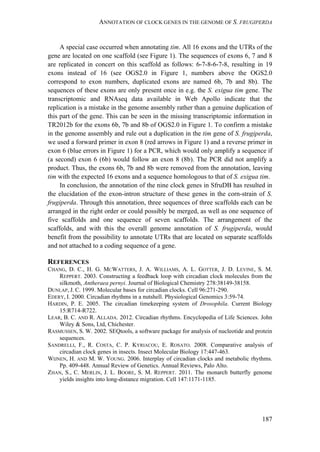 ANNOTATION OF CLOCK GENES IN THE GENOME OF S. FRUGIPERDA
187
A special case occurred when annotating tim. All 16 exons and the UTRs of the
gene are located on one scaffold (see Figure 1). The sequences of exons 6, 7 and 8
are replicated in concert on this scaffold as follows: 6-7-8-6-7-8, resulting in 19
exons instead of 16 (see OGS2.0 in Figure 1, numbers above the OGS2.0
correspond to exon numbers, duplicated exons are named 6b, 7b and 8b). The
sequences of these exons are only present once in e.g. the S. exigua tim gene. The
transcriptomic and RNAseq data available in Web Apollo indicate that the
replication is a mistake in the genome assembly rather than a genuine duplication of
this part of the gene. This can be seen in the missing transcriptomic information in
TR2012b for the exons 6b, 7b and 8b of OGS2.0 in Figure 1. To confirm a mistake
in the genome assembly and rule out a duplication in the tim gene of S. frugiperda,
we used a forward primer in exon 8 (red arrows in Figure 1) and a reverse primer in
exon 6 (blue errors in Figure 1) for a PCR, which would only amplify a sequence if
(a second) exon 6 (6b) would follow an exon 8 (8b). The PCR did not amplify a
product. Thus, the exons 6b, 7b and 8b were removed from the annotation, leaving
tim with the expected 16 exons and a sequence homologous to that of S. exigua tim.
In conclusion, the annotation of the nine clock genes in SfruDB has resulted in
the elucidation of the exon-intron structure of these genes in the corn-strain of S.
frugiperda. Through this annotation, three sequences of three scaffolds each can be
arranged in the right order or could possibly be merged, as well as one sequence of
five scaffolds and one sequence of seven scaffolds. The arrangement of the
scaffolds, and with this the overall genome annotation of S. frugiperda, would
benefit from the possibility to annotate UTRs that are located on separate scaffolds
and not attached to a coding sequence of a gene.
REFERENCES
CHANG, D. C., H. G. MCWATTERS, J. A. WILLIAMS, A. L. GOTTER, J. D. LEVINE, S. M.
REPPERT. 2003. Constructing a feedback loop with circadian clock molecules from the
silkmoth, Antheraea pernyi. Journal of Biological Chemistry 278:38149-38158.
DUNLAP, J. C. 1999. Molecular bases for circadian clocks. Cell 96:271-290.
EDERY, I. 2000. Circadian rhythms in a nutshell. Physiological Genomics 3:59-74.
HARDIN, P. E. 2005. The circadian timekeeping system of Drosophila. Current Biology
15:R714-R722.
LEAR, B. C. AND R. ALLADA. 2012. Circadian rhythms. Encyclopedia of Life Sciences. John
Wiley & Sons, Ltd, Chichester.
RASMUSSEN, S. W. 2002. SEQtools, a software package for analysis of nucleotide and protein
sequences.
SANDRELLI, F., R. COSTA, C. P. KYRIACOU, E. ROSATO. 2008. Comparative analysis of
circadian clock genes in insects. Insect Molecular Biology 17:447-463.
WIJNEN, H. AND M. W. YOUNG. 2006. Interplay of circadian clocks and metabolic rhythms.
Pp. 409-448. Annual Review of Genetics. Annual Reviews, Palo Alto.
ZHAN, S., C. MERLIN, J. L. BOORE, S. M. REPPERT. 2011. The monarch butterfly genome
yields insights into long-distance migration. Cell 147:1171-1185.
 
