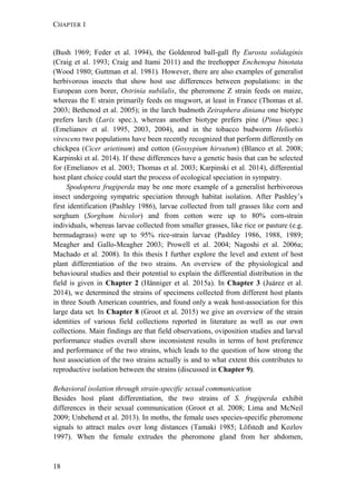 CHAPTER 1
18
(Bush 1969; Feder et al. 1994), the Goldenrod ball-gall fly Eurosta solidaginis
(Craig et al. 1993; Craig and Itami 2011) and the treehopper Enchenopa binotata
(Wood 1980; Guttman et al. 1981). However, there are also examples of generalist
herbivorous insects that show host use differences between populations: in the
European corn borer, Ostrinia nubilalis, the pheromone Z strain feeds on maize,
whereas the E strain primarily feeds on mugwort, at least in France (Thomas et al.
2003; Bethenod et al. 2005); in the larch budmoth Zeiraphera diniana one biotype
prefers larch (Larix spec.), whereas another biotype prefers pine (Pinus spec.)
(Emelianov et al. 1995, 2003, 2004), and in the tobacco budworm Heliothis
virescens two populations have been recently recognized that perform differently on
chickpea (Cicer arietinum) and cotton (Gossypium hirsutum) (Blanco et al. 2008;
Karpinski et al. 2014). If these differences have a genetic basis that can be selected
for (Emelianov et al. 2003; Thomas et al. 2003; Karpinski et al. 2014), differential
host plant choice could start the process of ecological speciation in sympatry.
Spodoptera frugiperda may be one more example of a generalist herbivorous
insect undergoing sympatric speciation through habitat isolation. After Pashley’s
first identification (Pashley 1986), larvae collected from tall grasses like corn and
sorghum (Sorghum bicolor) and from cotton were up to 80% corn-strain
individuals, whereas larvae collected from smaller grasses, like rice or pasture (e.g.
bermudagrass) were up to 95% rice-strain larvae (Pashley 1986, 1988, 1989;
Meagher and Gallo-Meagher 2003; Prowell et al. 2004; Nagoshi et al. 2006a;
Machado et al. 2008). In this thesis I further explore the level and extent of host
plant differentiation of the two strains. An overview of the physiological and
behavioural studies and their potential to explain the differential distribution in the
field is given in Chapter 2 (Hänniger et al. 2015a). In Chapter 3 (Juárez et al.
2014), we determined the strains of specimens collected from different host plants
in three South American countries, and found only a weak host-association for this
large data set. In Chapter 8 (Groot et al. 2015) we give an overview of the strain
identities of various field collections reported in literature as well as our own
collections. Main findings are that field observations, oviposition studies and larval
performance studies overall show inconsistent results in terms of host preference
and performance of the two strains, which leads to the question of how strong the
host association of the two strains actually is and to what extent this contributes to
reproductive isolation between the strains (discussed in Chapter 9).
Behavioral isolation through strain-specific sexual communication
Besides host plant differentiation, the two strains of S. frugiperda exhibit
differences in their sexual communication (Groot et al. 2008; Lima and McNeil
2009; Unbehend et al. 2013). In moths, the female uses species-specific pheromone
signals to attract males over long distances (Tamaki 1985; Löfstedt and Kozlov
1997). When the female extrudes the pheromone gland from her abdomen,
 