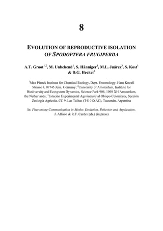 8
EVOLUTION OF REPRODUCTIVE ISOLATION
OF SPODOPTERA FRUGIPERDA
A.T. Groot1,2
, M. Unbehend1
, S. Hänniger1
, M.L. Juárez3
, S. Kost1
& D.G. Heckel1
1
Max Planck Institute for Chemical Ecology, Dept. Entomology, Hans Knoell
Strasse 8, 07745 Jena, Germany; 2
University of Amsterdam, Institute for
Biodiversity and Ecosystem Dynamics, Science Park 904, 1098 XH Amsterdam,
the Netherlands; 3
Estación Experimental Agroindustrial Obispo Colombres, Sección
Zoología Agrícola, CC 9, Las Talitas (T4101XAC), Tucumán, Argentina
In: Pheromone Communication in Moths: Evolution, Behavior and Application.
J. Allison & R.T. Cardé (eds.) (in press)
 