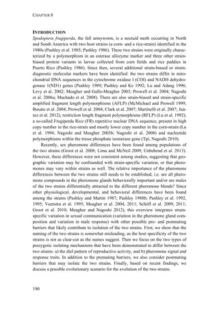 CHAPTER 8
190
INTRODUCTION
Spodoptera frugiperda, the fall armyworm, is a noctuid moth occurring in North
and South America with two host strains (a corn- and a rice-strain) identified in the
1980s (Pashley et al. 1985; Pashley 1986). These two strains were originally charac-
terized by a polymorphism in an esterase allozyme marker and three other strain-
biased protein variants in larvae collected from corn fields and rice paddies in
Puerto Rico (Pashley 1986). Since then, several additional strain-biased or strain-
diagnostic molecular markers have been identified: the two strains differ in mito-
chondrial DNA sequences in the cytochrome oxidase I (COI) and NADH dehydro-
genase 1(ND1) genes (Pashley 1989; Pashley and Ke 1992; Lu and Adang 1996;
Levy et al. 2002; Meagher and Gallo-Meagher 2003; Prowell et al. 2004; Nagoshi
et al. 2006a; Machado et al. 2008). There are also strain-biased and strain-specific
amplified fragment length polymorphisms (AFLP) (McMichael and Prowell 1999;
Busato et al. 2004; Prowell et al. 2004; Clark et al. 2007; Martinelli et al. 2007; Juá-
rez et al. 2012), restriction length fragment polymorphisms (RFLP) (Lu et al. 1992),
a so-called Frugiperda Rice (FR) repetitive nuclear DNA sequence, present in high
copy number in the rice-strain and mostly lower copy number in the corn-strain (Lu
et al. 1994; Nagoshi and Meagher 2003b; Nagoshi et al. 2008) and nucleotide
polymorphisms within the triose phosphate isomerase gene (Tpi, Nagoshi 2010).
Recently, sex pheromone differences have been found among populations of
the two strains (Groot et al. 2008; Lima and McNeil 2009; Unbehend et al. 2013).
However, these differences were not consistent among studies, suggesting that geo-
graphic variation may be confounded with strain-specific variation, or that phero-
mones may vary within strains as well. The relative importance of the pheromone
differences between the two strains still needs to be established, i.e. are all phero-
mone compounds in the pheromone glands behaviorally important and/or are males
of the two strains differentially attracted to the different pheromone blends? Since
other physiological, developmental, and behavioral differences have been found
among the strains (Pashley and Martin 1987; Pashley 1988b; Pashley et al. 1992,
1995; Veenstra et al. 1995; Meagher et al. 2004, 2011; Schöfl et al. 2009, 2011;
Groot et al. 2010; Meagher and Nagoshi 2012), this overview integrates strain-
specific variation in sexual communication (variation in the pheromone gland com-
position and variation in male response) with other possible pre- and postmating
barriers that likely contribute to isolation of the two strains. First, we show that the
naming of the two strains is somewhat misleading, as the host specificity of the two
strains is not as clear-cut as the names suggest. Then we focus on the two types of
prezygotic isolating mechanisms that have been demonstrated to differ between the
two strains: a) the diel pattern of reproductive activity, and b) pheromone signal and
response traits. In addition to the premating barriers, we also consider postmating
barriers that may isolate the two strains. Finally, based on recent findings, we
discuss a possible evolutionary scenario for the evolution of the two strains.
 