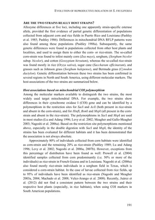 EVOLUTION OF REPRODUCTIVE ISOLATION OF S. FRUGIPERDA
191
ARE THE TWO STRAINS REALLY HOST STRAINS?
Allozyme differences at five loci, including one apparently strain-specific esterase
allele, provided the first evidence of partial genetic differentiation of populations
collected from adjacent corn and rice fields in Puerto Rico and Louisiana (Pashley
et al. 1985; Pashley 1986). Differences in mitochondrial DNA RFLP patterns were
also found among these populations (Pashley 1988a). Subsequently, the same
genetic differences were found in populations collected from other host plants and
localities, and used to assign them to either the corn- or rice-strain. The so-called
corn-strain was found to infest mainly corn (Zea mays), sorghum, (Sorghum bicolor
subsp. bicolor), and cotton (Gossypium hirsutum), whereas the so-called rice-strain
was found mostly in rice (Oryza sativa), sugar cane (Saccharum officinarum), and
grasses such as Johnson grass (Sorghum halepense), and Bermuda grass (Cynodon
dactylon). Genetic differentiation between these two strains has been confirmed in
several regions in North and South America, using different molecular markers. The
host associations of the two strains are summarized below.
Host associations based on mitochondrial COI polymorphism
Among the molecular markers available to distinguish the two strains, the most
widely used target mitochondrial DNA. For example, the two strains show
differences in their cytochrome oxidase I (COI) gene and can be identified by a
polymorphism in the restriction sites for SacI and AciI (both present in rice-strain
and absent in the corn-strain), and for HinfI, BsmI and MspI (all present in the corn-
strain and absent in the rice-strain). The polymorphisms in SacI and MspI are used
in most studies (Lu and Adang 1996; Levy et al. 2002; Meagher and Gallo-Meagher
2003; Nagoshi et al. 2006a). Based on the restriction site polymorphisms mentioned
above, especially in the double digestion with SacI and MspI, the identity of the
strains has been evaluated for different habitats and it has been demonstrated that
the association is not always absolute.
Approximately 80% of individuals collected from corn habitats were identified
as corn-strain and the remaining 20% as rice-strain (Pashley 1989; Lu and Adang
1996; Levy et al. 2002; Nagoshi et al. 2006a, 2007b). However, exceptions from
this percentage of distribution have been found as well: Prowell et al. (2004)
identified samples collected from corn predominantly (i.e. 50% or more of the
individuals) as rice-strain in French Guiana and in Louisiana. Nagoshi et al. (2006a)
also found mostly rice-strain individuals in a sorghum field in Texas, which is
considered a corn-strain habitat. In the case of larvae collected from rice fields, up
to 95% of individuals have been identified as rice-strain (Nagoshi and Meagher
2003a, 2004; Machado et al. 2008; Velez-Arango et al. 2008). Recently, Juárez et
al. (2012) did not find a consistent pattern between the two strains and their
respective host plants (especially, in rice habitats), when using COI markers in
South American populations.
 