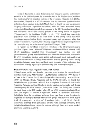 CHAPTER 8
192
Some of these shifts in strain distributions may be due to seasonal and temporal
variation in the distributions of the two strains and in the distribution of available
host plants or different migration patterns of the two strains (Nagoshi et al. 2007a).
For example, Nagoshi et al. (2007c) showed that the corn-strain predominated in
collections from sorghum in the fall (March-June) in Brazil, but was less common
in spring collections (September-November), while in Florida rice-strain larvae
predominated in collections made from sorghum in the fall (September-November),
and corn-strain larvae were mostly present in the spring season in sorghum
(February-April). In Louisiana, Pashley et al. (1992) found that corn-strain
populations were detected in the corn fields in the spring, while rice-strain
populations remained at low density on various grasses until late summer when they
increased in number. Together, these findings suggest that the migration pattern of
the two strains may not be the same (Nagoshi and Meagher 2004).
In Figure 1 we provide an overview of collections of the fall armyworm over a
period of 27 years (from 1983 until 2010) from a number of different habitats. In 17
of 20 populations sampled from predominantly rice habitats (rice and
pasture/Bermuda grass), most individuals were identified as rice-strain, whereas in
29 of 44 populations habitats (corn, cotton and sorghum), most individuals were
identified as corn-strain. Although mitochondrial markers generally show a strong
correlation between strain type and host plant, in many of the collections this
association is lacking, especially in predominantly corn habitats (see Figure 1).
Host associations based on genome-wide AFLP markers
Although some studies have found a close association between the two strains and
their host plants using AFLP markers (e.g., McMichael and Prowell 1999; Busato et
al. 2004 in the USA and Brazil, respectively), others have not (e.g., Martinelli et al.
(2007) in Mexico, Brazil, Argentina and the USA). Recently, we found that
individuals from populations collected from corn plants from several locations in
Argentina, Paraguay and Brazil tended to cluster together and showed a high degree
of homogeneity in AFLP markers (Juárez et al. 2014). This finding thus contrasts
the trend found in the COI marker, where 15 out of 44 populations collected from
corn (see Figure 1) showed a significant portion of rice-strain individuals.
Individuals from the populations collected from rice from several locations in
Argentina and Paraguay formed three distinct groups and showed a much higher
level of heterogeneity in their AFLP markers (Juárez et al. 2014). Overall,
individuals collected from corn-strain habitats were clustered separately from
individuals collected from rice-strain habitats, although there were some marked
exceptions (Juárez et al. 2014).
 