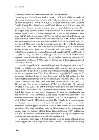 CHAPTER 8
194
Host association based on mitochondrial and nuclear markers
Combining mitochondrial and nuclear markers with their different modes of
inheritance, the rate and directionality of hybridization between the strains in the
field can be identified. Prowell et al. (2004) analyzed populations from Louisiana,
Florida, Puerto Rico, Guadeloupe, and French Guiana with different molecular
markers (mitochondrial haplotype, esterase genotypes, AFLPs) reported that 16% of
the samples were potential hybrids due to discordance for at least one marker. The
authors found evidence of crosses between the strains in both directions: when
using mtDNA and esterase markers, 66% of the hybrids were inferred to be derived
from rice-strain females mated with corn-strain males, i.e. RC hybrids, while in
multilocus comparisons using the three markers, 54% of the hybrids were RC
hybrids and 46% were from the reciprocal cross, i.e. CR hybrids. In addition,
Prowell et al. (2004) found that these hybrids occurred mostly in the corn habitats.
Similar results were found by Saldamando and Vélez-Arango (2010) with
Colombian populations. In contrast, Nagoshi and Meagher (2003b) and Nagoshi et
al. (2006b), using mitochondrial haplotypes and the nuclear FR tandem-repeat
sequence, found 40-56% of all males collected in pheromone traps having the RC
configuration, while only 3-3.5% were CR-hybrids, and hybrids occurred in both
corn and rice habitats.
Recently, Nagoshi (2010) identified 10 polymorphic diagnostic sites in the Z-
linked (sex-linked) triose phosphate isomerase (Tpi) gene that can be associated
with the corn- or rice-strain of the fall armyworm (as in most Lepidoptera females
are the heterogametic sex, ZW). With this marker, Nagoshi (2012) analyzed 12
populations (9 collected from corn and 3 from rice) with the COI marker, and then
reanalyzed the same samples with the Tpi marker, and found that 60 and 7% of the
COI-R typed individuals were Tpi-C in the corn and rice habitats, respectively (i.e.
RC hybrids). The reverse constellation, COI-C and Tpi-R (i.e. CR hybrids),
occurred in 8 and 22% of the COI-C typed individuals from corn and rice habitats,
respectively. Like Nagoshi (2012), when we combined the COI marker with the Z-
linked Tpi marker, we also found discordance between the mitochondrial and
nuclear markers (43%) (Juárez et al. 2014). These configurations consisted of four
different combinations: RC (30% of all hybrids), CR (7% of all hybrids), CI (20%
of all hybrids), and RI (42% of all hybrids). The I stands for a Tpi-intermediate
haplotype, i.e. individuals in which corn and rice SNPs were present in similar
proportions or heterozygous individuals in which SNPs showed the two alternative
nucleotides. The latter individuals must be hybrid males, as in Lepidoptera the
females carry only one copy of the Z-linked Tpi gene. Nagoshi (2010) and Nagoshi
et al. (2012) also found this intermediate configuration in a very low frequency and
proposed that they may represent hybrid individuals as well.
In summary, both types of hybrids seem to occur in nature, although recent
studies suggest that the RC-hybrids are more common. These hybrids are mostly
 