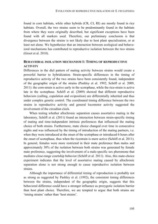 EVOLUTION OF REPRODUCTIVE ISOLATION OF S. FRUGIPERDA
195
found in corn habitats, while other hybrids (CR, CI, RI) are mostly found in rice
habitats. Overall, the two strains seem to be predominantly found in the habitats
from where they were originally described, but significant exceptions have been
found with all markers used. Therefore, our preliminary conclusion is that
divergence between the strains is not likely due to host plant specialization, or at
least not alone. We hypothesize that an interaction between ecological and behave-
ioral mechanisms has contributed to reproductive isolation between the two strains
(Groot et al. 2010).
BEHAVIORAL ISOLATION MECHANISM 1: TIMING OF REPRODUCTIVE
ACTIVITY
Differences in the diel pattern of mating activity between strains would create a
powerful barrier to hybridization. Strain-specific differences in the timing of
reproductive activity of the two strains have been consistently found, independent
of the geographic origin of the strains (Pashley et al. 1992; Schöfl et al. 2009,
2011): the corn-strain is active early in the scotophase, while the rice-strain is active
late in the scotophase. Schöfl et al. (2009) showed that different reproductive
behaviors (calling, copulation and oviposition) are differentially inherited and thus
under complex genetic control. The coordinated timing difference between the two
strains in reproductive activity and general locomotor activity suggested the
involvement of the circadian clock.
When testing whether allochronic separation causes assortative mating in the
laboratory, Schöfl et al. (2011) found an interaction between strain-specific timing
of mating and time-independent intrinsic preferences that influenced the mating
choice of both strains. Furthermore, mate choice changed over time in consecutive
nights and was influenced by the timing of introduction of the mating partners, i.e.
when they were introduced at the onset of the scotophase or introduced 6 hours after
the onset of scotophase, thus when the ricestrain is more active (Schöfl et al. 2011).
In general, females were more restricted in their mate preference than males and
approximately 30% of the isolation between both strains was generated by female
mate preference, suggesting the involvement of a male-specific sex pheromone that
mediates close-range courtship behavior (Schöfl et al. 2011). Also, this mate-choice
experiment indicates that the level of assortative mating caused by allochronic
separation alone is not strong enough to cause reproductive isolation between
strains.
Although the importance of differential timing of reproduction is probably not
as strong as suggested by Pashley et al. (1992), the consistent timing differences
between the strains, independent of the geographic origin, suggests that this
behavioral difference could have a stronger influence as prezygotic isolation barrier
than host plant choice. Therefore, we are tempted to argue that both strains are
‘timing strains’ rather than ‘host strains’.
 