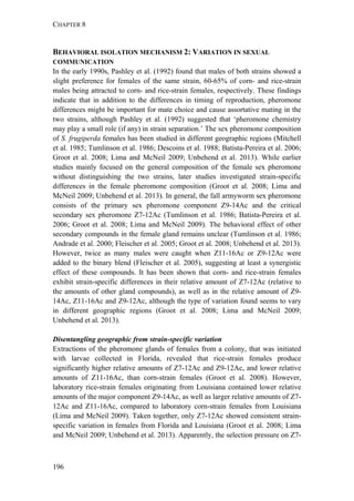 CHAPTER 8
196
BEHAVIORAL ISOLATION MECHANISM 2: VARIATION IN SEXUAL
COMMUNICATION
In the early 1990s, Pashley et al. (1992) found that males of both strains showed a
slight preference for females of the same strain, 60-65% of corn- and rice-strain
males being attracted to corn- and rice-strain females, respectively. These findings
indicate that in addition to the differences in timing of reproduction, pheromone
differences might be important for mate choice and cause assortative mating in the
two strains, although Pashley et al. (1992) suggested that ‘pheromone chemistry
may play a small role (if any) in strain separation.’ The sex pheromone composition
of S. frugiperda females has been studied in different geographic regions (Mitchell
et al. 1985; Tumlinson et al. 1986; Descoins et al. 1988; Batista-Pereira et al. 2006;
Groot et al. 2008; Lima and McNeil 2009; Unbehend et al. 2013). While earlier
studies mainly focused on the general composition of the female sex pheromone
without distinguishing the two strains, later studies investigated strain-specific
differences in the female pheromone composition (Groot et al. 2008; Lima and
McNeil 2009; Unbehend et al. 2013). In general, the fall armyworm sex pheromone
consists of the primary sex pheromone component Z9-14Ac and the critical
secondary sex pheromone Z7-12Ac (Tumlinson et al. 1986; Batista-Pereira et al.
2006; Groot et al. 2008; Lima and McNeil 2009). The behavioral effect of other
secondary compounds in the female gland remains unclear (Tumlinson et al. 1986;
Andrade et al. 2000; Fleischer et al. 2005; Groot et al. 2008; Unbehend et al. 2013).
However, twice as many males were caught when Z11-16Ac or Z9-12Ac were
added to the binary blend (Fleischer et al. 2005), suggesting at least a synergistic
effect of these compounds. It has been shown that corn- and rice-strain females
exhibit strain-specific differences in their relative amount of Z7-12Ac (relative to
the amounts of other gland compounds), as well as in the relative amount of Z9-
14Ac, Z11-16Ac and Z9-12Ac, although the type of variation found seems to vary
in different geographic regions (Groot et al. 2008; Lima and McNeil 2009;
Unbehend et al. 2013).
Disentangling geographic from strain-specific variation
Extractions of the pheromone glands of females from a colony, that was initiated
with larvae collected in Florida, revealed that rice-strain females produce
significantly higher relative amounts of Z7-12Ac and Z9-12Ac, and lower relative
amounts of Z11-16Ac, than corn-strain females (Groot et al. 2008). However,
laboratory rice-strain females originating from Louisiana contained lower relative
amounts of the major component Z9-14Ac, as well as larger relative amounts of Z7-
12Ac and Z11-16Ac, compared to laboratory corn-strain females from Louisiana
(Lima and McNeil 2009). Taken together, only Z7-12Ac showed consistent strain-
specific variation in females from Florida and Louisiana (Groot et al. 2008; Lima
and McNeil 2009; Unbehend et al. 2013). Apparently, the selection pressure on Z7-
 
