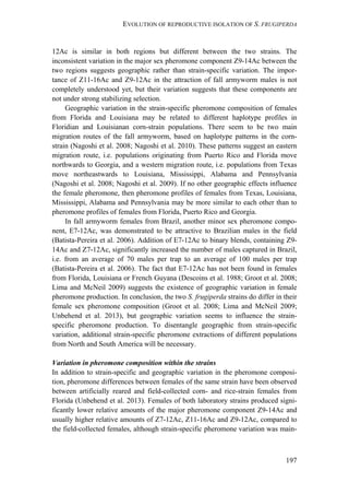 EVOLUTION OF REPRODUCTIVE ISOLATION OF S. FRUGIPERDA
197
12Ac is similar in both regions but different between the two strains. The
inconsistent variation in the major sex pheromone component Z9-14Ac between the
two regions suggests geographic rather than strain-specific variation. The impor-
tance of Z11-16Ac and Z9-12Ac in the attraction of fall armyworm males is not
completely understood yet, but their variation suggests that these components are
not under strong stabilizing selection.
Geographic variation in the strain-specific pheromone composition of females
from Florida and Louisiana may be related to different haplotype profiles in
Floridian and Louisianan corn-strain populations. There seem to be two main
migration routes of the fall armyworm, based on haplotype patterns in the corn-
strain (Nagoshi et al. 2008; Nagoshi et al. 2010). These patterns suggest an eastern
migration route, i.e. populations originating from Puerto Rico and Florida move
northwards to Georgia, and a western migration route, i.e. populations from Texas
move northeastwards to Louisiana, Mississippi, Alabama and Pennsylvania
(Nagoshi et al. 2008; Nagoshi et al. 2009). If no other geographic effects influence
the female pheromone, then pheromone profiles of females from Texas, Louisiana,
Mississippi, Alabama and Pennsylvania may be more similar to each other than to
pheromone profiles of females from Florida, Puerto Rico and Georgia.
In fall armyworm females from Brazil, another minor sex pheromone compo-
nent, E7-12Ac, was demonstrated to be attractive to Brazilian males in the field
(Batista-Pereira et al. 2006). Addition of E7-12Ac to binary blends, containing Z9-
14Ac and Z7-12Ac, significantly increased the number of males captured in Brazil,
i.e. from an average of 70 males per trap to an average of 100 males per trap
(Batista-Pereira et al. 2006). The fact that E7-12Ac has not been found in females
from Florida, Louisiana or French Guyana (Descoins et al. 1988; Groot et al. 2008;
Lima and McNeil 2009) suggests the existence of geographic variation in female
pheromone production. In conclusion, the two S. frugiperda strains do differ in their
female sex pheromone composition (Groot et al. 2008; Lima and McNeil 2009;
Unbehend et al. 2013), but geographic variation seems to influence the strain-
specific pheromone production. To disentangle geographic from strain-specific
variation, additional strain-specific pheromone extractions of different populations
from North and South America will be necessary.
Variation in pheromone composition within the strains
In addition to strain-specific and geographic variation in the pheromone composi-
tion, pheromone differences between females of the same strain have been observed
between artificially reared and field-collected corn- and rice-strain females from
Florida (Unbehend et al. 2013). Females of both laboratory strains produced signi-
ficantly lower relative amounts of the major pheromone component Z9-14Ac and
usually higher relative amounts of Z7-12Ac, Z11-16Ac and Z9-12Ac, compared to
the field-collected females, although strain-specific pheromone variation was main-
 