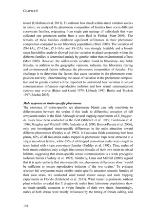 CHAPTER 8
198
tained (Unbehend et al. 2013). To estimate how much within-strain variation occurs
in nature, we analysed the pheromone composition of females from seven different
corn-strain families, originating from single pair matings of individuals that were
collected one generation earlier from a corn field in Florida (Marr 2009). The
females of these families exhibited significant differences in their pheromone
composition compared to our laboratory populations (Marr 2009). The variation of
Z9-14Ac, Z7-12Ac, Z11-16Ac and Z9-12Ac was strongly heritable and a broad-
sense heritability analysis showed that the variation in gland compounds within the
different families is determined mainly by genetic rather than environmental effects
(Marr 2009). However, the within-strain variation found in laboratory- and field-
females, in addition to the geographic variation, indicates that laboratory rearing
and environmental factors influence the pheromone composition of females. The
challenge is to determine the factors that cause variation in the pheromone com-
position and why. Understanding the cause of variation in the pheromone composi-
tion and its genetic control will be important to understand how variation in sexual
communication influences reproductive isolation and how sexual communication
systems may evolve (Baker and Cardé 1979; Löfstedt 1993; Butlin and Trickett
1997; Ritchie 2007).
Male response to strain-specific pheromone
The existence of strain-specific sex pheromone blends can only contribute to
differentiation between the strains if this leads to differential attraction of fall
armyworm males in the field. Although several trapping experiments of S. frugiper-
da males have been conducted in the field (Mitchell et al. 1985; Tumlinson et al.
1986; Meagher and Mitchell 1998; Andrade et al. 2000; Batista-Pereira et al. 2006),
only one investigated strain-specific differences in the male attraction toward
different pheromones (Pashley et al. 1992). In Louisiana fields containing both host
plants, 60% of all rice-strain males trapped in pheromone traps were attracted to a
virgin rice-strain female, while 65% of all trapped corn-strain males were caught in
traps baited with virgin corn-strain females (Pashley et al. 1992). Thus, males of
both strains exhibited only a slight bias toward females of their own strain in mixed
habitats, suggesting that strain-specific sexual communication is a weak prezygotic
isolation barrier (Pashley et al. 1992). Similarly, Lima and McNeil (2009) argued
that it is quite unlikely that strain-specific sex pheromone differences alone ‘would
be sufficient to ensure reproductive isolation of the two strains.’ To evaluate
whether fall armyworm males exhibit strain-specific attraction towards females of
their own strain, we conducted wind tunnel choice assays and male trapping
experiments in Florida (Unbehend et al. 2013). Wind tunnel experiments without
plant volatiles revealed that S. frugiperda males from laboratory populations show
no strain-specific attraction to virgin females of their own strain. Interestingly,
males of both strains were mainly influenced by the timing of female calling, and
 