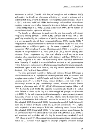 GENERAL INTRODUCTION
19
pheromone is emitted (Tamaki 1985; Percy-Cunningham and MacDonald 1987).
Males detect the female sex pheromone with their very sensitive antennae and in
response start flying towards the female, following the pheromone signal (Baker et
al. 1985; Mafraneto and Cardé 1994). At close range, males exhibit a typical male
courtship behavior by extruding hairpencils from their abdomen and wing fanning
(Tamaki 1985; Birch et al. 1990; Lassance and Löfstedt 2009). If both partners are
attracted to each other, copulation will ensue.
The female sex pheromone is species-specific and thus usually only attracts
conspecific mating partners (Tamaki 1985; Löfstedt and Kozlov 1997). This
specificity is realized by the combination of specific pheromone components as well
as a species-specific ratio of these components (Tamaki 1985; Jurenka 2004). A
component of a sex pheromone in one blend of one species can be used in a lower
concentration by a different species, e.g. the major compound in S. frugiperda
pheromone, (Z)-9-tetradecenyl acetate (Tumlinson et al. 1986) is present in lower
amounts in the pheromone of S. litura (Sun et al. 2002) without causing cross
attraction. Some components may also repel closely related species to avoid
attraction of co-occurring heterospecific males (Vickers and Baker 1997; Groot et
al. 2006; Eizaguirre et al. 2007). As moths usually have a very short reproductive
phase (generally < 2 weeks), it is essential to have a reliable sexual communication
system that ensures mating success. If changes occur in either the female sender of a
pheromone signal or the male receiver, this may initiate reproductive isolation
(Löfstedt 1993; Cardé and Haynes 2004).
The most prominent example of behavioral isolation through differences in
sexual communication in Lepidoptera is the European corn borer, O. nubilalis, with
two pheromone strains, E and Z (Smadja and Butlin 2009; Wicker-Thomas 2011;
Lassance et al. 2013). In the Z-strain, females produce a 3:97 ratio of (E)-11-
tetradecenyl acetate to (Z)-11-tetradecenyl acetate, whereas E-strain females
produce a pheromone ratio of 99/1 (E):(Z)-11-tetradecenyl acetate (Klun et al.
1973; Kochansky et al. 1975). The opposite pheromone ratio found in E- and Z-
strain females is caused by the fatty acyl reductase pgFAR gene product (Lassance
et al. 2010). As for male response, the Z-strain males have a narrow response-range,
flying only towards a blend with a 3:97 ratio, whereas some E-strain males also
respond to intermediate E/Z ratios and can even be attracted to a Z-strain female
(Roelofs et al. 1987; Glover et al. 1990). Consequently, mainly hybrids between E-
males and Z-females are found in the field (Liebherr and Roelofs 1975). Hybrid
males respond to a broad range of E/Z-ratios, and rarely to the E-strain females
(Roelofs et al. 1987; Glover et al. 1990). For the male response, a resp locus on the
sex chromosome has been identified (Roelofs et al. 1987; Dopman et al. 2004), as
well autosomal and sex-linked loci affecting the antennal response (Roelofs et al.
1987; Olsson et al. 2010). Thus, sexual communication constitutes a strong isolation
barrier in O. nubilalis, which appears to undergo sympatric speciation through
 