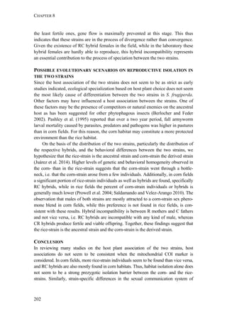 CHAPTER 8
202
the least fertile ones, gene flow is maximally prevented at this stage. This thus
indicates that these strains are in the process of divergence rather than convergence.
Given the existence of RC hybrid females in the field, while in the laboratory these
hybrid females are hardly able to reproduce, this hybrid incompatibility represents
an essential contribution to the process of speciation between the two strains.
POSSIBLE EVOLUTIONARY SCENARIOS ON REPRODUCTIVE ISOLATION IN
THE TWO STRAINS
Since the host association of the two strains does not seem to be as strict as early
studies indicated, ecological specialization based on host plant choice does not seem
the most likely cause of differentiation between the two strains in S. frugiperda.
Other factors may have influenced a host association between the strains. One of
these factors may be the presence of competitors or natural enemies on the ancestral
host as has been suggested for other phytophagous insects (Berlocher and Feder
2002). Pashley et al. (1995) reported that over a two year period, fall armyworm
larval mortality caused by parasites, predators and pathogens was higher in pastures
than in corn fields. For this reason, the corn habitat may constitute a more protected
environment than the rice habitat.
On the basis of the distribution of the two strains, particularly the distribution of
the respective hybrids, and the behavioral differences between the two strains, we
hypothesize that the rice-strain is the ancestral strain and corn-strain the derived strain
(Juárez et al. 2014). Higher levels of genetic and behavioral homogeneity observed in
the corn- than in the rice-strain suggests that the corn-strain went through a bottle-
neck, i.e. that the corn-strain arose from a few individuals. Additionally, in corn fields
a significant portion of rice-strain individuals as well as hybrids are found, specifically
RC hybrids, while in rice fields the percent of corn-strain individuals or hybrids is
generally much lower (Prowell et al. 2004; Saldamando and Velez-Arango 2010). The
observation that males of both strains are mostly attracted to a corn-strain sex phero-
mone blend in corn fields, while this preference is not found in rice fields, is con-
sistent with these results. Hybrid incompatibility is between R mothers and C fathers
and not vice versa, i.e. RC hybrids are incompatible with any kind of male, whereas
CR hybrids produce fertile and viable offspring. Together, these findings suggest that
the rice-strain is the ancestral strain and the corn-strain is the derived strain.
CONCLUSION
In reviewing many studies on the host plant association of the two strains, host
associations do not seem to be consistent when the mitochondrial COI marker is
considered. In corn fields, more rice-strain individuals seem to be found than vice versa,
and RC hybrids are also mostly found in corn habitats. Thus, habitat isolation alone does
not seem to be a strong prezygotic isolation barrier between the corn- and the rice-
strains. Similarly, strain-specific differences in the sexual communication system of
 