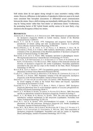 EVOLUTION OF REPRODUCTIVE ISOLATION OF S. FRUGIPERDA
203
both strains alone do not appear strong enough to cause assortative mating within
strains. However, differences in diel patterns of reproductive behaviors seem to be much
more consistent than host-plant associations or differential sexual communication
between the strains. Since a shift in timing can immediately inhibit gene flow, the strains
may be ‘timing strains’ rather than ‘host strains’ or ‘pheromone strains.’ Furthermore,
the postmating barrier of RC hybrid female sterility seems to be most likely a key
element in the divergence of these two strains.
REFERENCES
ANDRADE, R., C. RODRIGUEZ, A. C. OEHLSCHLAGER. 2000. Optimization of a pheromone lure
for Spodoptera frugiperda (Smith) in Central America. Journal of the Brazilian
Chemical Society 11:609-613.
BAKER, T. C. AND R. T. CARDÉ. 1979. Endogenous and exogenous factors affecting
periodicities of female calling and male sex-pheromone response in Grapholitha
molesta (Busck). Journal of Insect Physiology 25:943-950.
BATISTA-PEREIRA, L. G., K. STEIN, A. F. DE PAULA, J. A. MOREIRA, I. CRUZ, M. D.
FIGUEIREDO, J. PERRI, A. G. CORREA. 2006. Isolation, identification, synthesis, and field
evaluation of the sex pheromone of the Brazilian population of Spodoptera frugiperda.
Journal of Chemical Ecology 32:1085-1099.
BERLOCHER, S. H. AND J. L. FEDER. 2002. Sympatric speciation in phytophagous insects:
Moving beyond controversy? Annual Review of Entomology 47:773-815.
BUSATO, G. R., A. D. GRÜTZMACHER, A. C. DE OLIVEIRA, E. A. VIEIRA, P. D. ZIMMER, M. M.
KOPP, J. D. BANDEIRA, T. R. MAGALHAES. 2004. Analysis of the molecular structure and
diversity of Spodoptera frugiperda (JE smith) (Lepidoptera: Noctuidae) populations
associated to the corn and rice crops in Rio Grande do Sul State, Brazil. Neotropical
Entomology 33:709-716.
BUTLIN, R. K. AND A. J. TRICKETT. 1997. Can population genetic simulations help to interpret
pheromone evolution? Insect Pheromone Research:548-562.
CLARK, P. L., J. MOLINA-OCHOA, S. MARTINELLI, S. R. SKODA, D. J. ISENHOUR, D. J. LEE, J. T.
KRUMM, J. E. FOSTER. 2007. Population variation of the fall armyworm, Spodoptera
frugiperda, in the Western Hemisphere. Journal of Insect Science 7:10.
DESCOINS, C., J. F. SILVAIN, B. LALANNECASSOU, H. CHERON. 1988. Monitoring of crop pests
by sexual trapping of males in the French West Indies and Guyana. Agriculture
Ecosystems & Environment 21:53-65.
FLEISCHER, S. J., C. L. HARDING, P. E. BLOM, J. WHITE, J. GREHAN. 2005. Spodoptera
frugiperda pheromone lures to avoid nontarget captures of Leucania phragmatidicola.
Journal of Economic Entomology 98:66-71.
GROOT, A. T., M. MARR, G. SCHÖFL, S. LORENZ, A. SVATOS, D. G. HECKEL. 2008. Host strain
specific sex pheromone variation in Spodoptera frugiperda. Frontiers in Zoology 5.
GROOT, A. T., M. MARR, D. G. HECKEL, G. SCHÖFL. 2010. The roles and interactions of
reproductive isolation mechanisms in fall armyworm (Lepidoptera: Noctuidae) host
strains. Ecological Entomology 35:105-118.
JONES, R. L. AND A. N. SPARKS. 1979. (Z)-9-tetradecen-1-ol acetate – A secondary sex
pheromone of the fall armyworm, Spodoptera frugiperda (J.E. Smith) (Lepidoptera,
Noctuidae). Journal of Chemical Ecology 5:721-725.
JUÁREZ, M. L., M. G. MURUA, M. G. GARCIA, M. ONTIVERO, M. T. VERA, J. C. VILARDI, A. T.
GROOT, A. P. CASTAGNARO, G. GASTAMINZA, E. WILLINK. 2012. Host association of
Spodoptera frugiperda (Lepidoptera: Noctuidae) corn and rice strains in Argentina,
Brazil, and Paraguay. Journal of Economic Entomology 105:573-582.
 