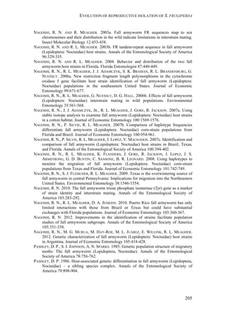 EVOLUTION OF REPRODUCTIVE ISOLATION OF S. FRUGIPERDA
205
NAGOSHI, R. N. AND R. MEAGHER. 2003a. Fall armyworm FR sequences map to sex
chromosomes and their distribution in the wild indicate limitations in interstrain mating.
Insect Molecular Biology 12:453-458.
NAGOSHI, R. N. AND R. L. MEAGHER. 2003b. FR tandem-repeat sequence in fall armyworm
(Lepidoptera: Noctuidae) host strains. Annals of the Entomological Society of America
96:329-335.
NAGOSHI, R. N. AND R. L. MEAGHER. 2004. Behavior and distribution of the two fall
armyworm host strains in Florida. Florida Entomologist 87:440-449.
NAGOSHI, R. N., R. L. MEAGHER, J. J. ADAMCZYK, S. K. BRAMAN, R. L. BRANDENBURG, G.
NUESSLY. 2006a. New restriction fragment length polymorphisms in the cytochrome
oxidase I gene facilitate host strain identification of fall armyworm (Lepidoptera:
Noctuidae) populations in the southeastern United States. Journal of Economic
Entomology 99:671-677.
NAGOSHI, R. N., R. L. MEAGHER, G. NUESSLY, D. G. HALL. 2006b. Effects of fall armyworm
(Lepidoptera: Noctuidae) interstrain mating in wild populations. Environmental
Entomology 35:561-568.
NAGOSHI, R. N., J. J. ADAMCZYK, JR., R. L. MEAGHER, J. GORE, R. JACKSON. 2007a. Using
stable isotope analysis to examine fall armyworm (Lepidoptera: Noctuidae) host strains
in a cotton habitat. Journal of Economic Entomology 100:1569-1576.
NAGOSHI, R. N., P. SILVIE, R. L. MEAGHER. 2007b. Comparison of haplotype frequencies
differentiate fall armyworm (Lepidoptera: Noctuidae) corn-strain populations from
Florida and Brazil. Journal of Economic Entomology 100:954-961.
NAGOSHI, R. N., P. SILVIE, R. L. MEAGHER, J. LOPEZ, V. MACHADOS. 2007c. Identification and
comparison of fall armyworm (Lepidoptera: Noctuidae) host strains in Brazil, Texas,
and Florida. Annals of the Entomological Society of America 100:394-402.
NAGOSHI, R. N., R. L. MEAGHER, K. FLANDERS, J. GORE, R. JACKSON, J. LOPEZ, J. S.
ARMSTRONG, G. D. BUNTIN, C. SANSONE, B. R. LEONARD. 2008. Using haplotypes to
monitor the migration of fall armyworm (Lepidoptera: Noctuidae) corn-strain
populations from Texas and Florida. Journal of Economic Entomology 101:742-749.
NAGOSHI, R. N., S. J. FLEISCHER, R. L. MEAGHER. 2009. Texas is the overwintering source of
fall armyworm in central Pennsylvania: Implications for migration into the Northeastern
United States. Environmental Entomology 38:1546-1554.
NAGOSHI, R. N. 2010. The fall armyworm triose phosphate isomerase (Tpi) gene as a marker
of strain identity and interstrain mating. Annals of the Entomological Society of
America 103:283-292.
NAGOSHI, R. N., R. L. MEAGHER, D. A. JENKINS. 2010. Puerto Rico fall armyworm has only
limited interactions with those from Brazil or Texas but could have substantial
exchanges with Florida populations. Journal of Economic Entomology 103:360-367.
NAGOSHI, R. N. 2012. Improvements in the identification of strains facilitate population
studies of fall armyworm subgroups. Annals of the Entomological Society of America
105:351-358.
NAGOSHI, R. N., M. G. MURUA, M. HAY-ROE, M. L. JUÁREZ, E. WILLINK, R. L. MEAGHER.
2012. Genetic characterization of fall armyworm (Lepidoptera: Noctuidae) host strains
in Argentina. Journal of Economic Entomology 105:418-428.
PASHLEY, D. P., S. J. JOHNSON, A. N. SPARKS. 1985. Genetic population structure of migratory
moths: The fall armyworm (Lepidoptera, Noctuidae). Annals of the Entomological
Society of America 78:756-762.
PASHLEY, D. P. 1986. Host-associated genetic differentiation in fall armyworm (Lepidoptera,
Noctuidae) – a sibling species complex. Annals of the Entomological Society of
America 79:898-904.
 