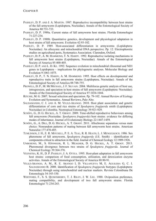 CHAPTER 8
206
PASHLEY, D. P. AND J. A. MARTIN. 1987. Reproductive incompatibility between host strains
of the fall armyworm (Lepidoptera, Noctuidae). Annals of the Entomological Society of
America 80:731-733.
PASHLEY, D. P. 1988a. Current status of fall armyworm host strains. Florida Entomologist
71:227-234.
PASHLEY, D. P. 1988b. Quantitative genetics, development and physiological adaptation in
host strains of fall armyworm. Evolution 42:93-102.
PASHLEY, D. P. 1989. Host-associated differentiation in armyworms (Lepidoptera:
Noctuidae): An allozymic and mitochondrial DNA perspective. Pp. 12. Electrophoretic
studies on agricultural pests, Systematics Association. Clarendon, Oxford.
PASHLEY, D. P., A. M. HAMMOND, T. N. HARDY. 1992. Reproductive isolating mechanisms in
fall armyworm host strains (Lepidoptera, Noctuidae). Annals of the Entomological
Society of America 85:400-405.
PASHLEY, D. P. AND L. D. KE. 1992. Sequence evolution in mitochondrial ribosomal and ND1
genes in Lepidoptera – implications for phylogenetic analyses. Molecular Biology and
Evolution 9:1061-1075.
PASHLEY, D. P., T. N. HARDY, A. M. HAMMOND. 1995. Host effects on developmental and
reproductive traits in fall armyworm strains (Lepidoptera, Noctuidae). Annals of the
Entomological Society of America 88:748-755.
PROWELL, D. P., M. MCMICHAEL, J. F. SILVAIN. 2004. Multilocus genetic analysis of host use,
introgression, and speciation in host strains of fall armyworm (Lepidoptera: Noctuidae).
Annals of the Entomological Society of America 97:1034-1044.
RITCHIE, M. G. 2007. Sexual selection and speciation. Pp. 79-102. Annual Review of Ecology
Evolution and Systematics. Annual Reviews, Palo Alto.
SALDAMANDO, C. I. AND A. M. VELEZ-ARANGO. 2010. Host plant association and genetic
differentiation of corn and rice strains of Spodoptera frugiperda smith (Lepidoptera:
Noctuidae) in Colombia. Neotropical Entomology 39:921-929.
SCHÖFL, G., D. G. HECKEL, A. T. GROOT. 2009. Time-shifted reproductive behaviours among
fall armyworm (Noctuidae: Spodoptera frugiperda) host strains: evidence for differing
modes of inheritance. Journal of Evolutionary Biology 22:1447-1459.
SCHÖFL, G., A. DILL, D. G. HECKEL, A. T. GROOT. 2011. Allochronic separation versus mate
choice: Nonrandom patterns of mating between fall armyworm host strains. American
Naturalist 177:470-485.
TUMLINSON, J. H., E. R. MITCHELL, P. E. A. TEAL, R. R. HEATH, L. J. MENGELKOCH. 1986. Sex
pheromone of fall armyworm, Spodoptera frugiperda (J.E. Smith) – identification of
components critical to attraction in the field. Journal of Chemical Ecology 12:1909-1926.
UNBEHEND, M., S. HÄNNIGER, R. L. MEAGHER, D. G. HECKEL, A. T. GROOT. 2013.
Pheromonal divergence between two strains of Spodoptera frugiperda. Journal of
Chemical Ecology 39:364-376.
VEENSTRA, K. H., D. P. PASHLEY, J. A. OTTEA. 1995. Host-plant adaptation in fall armyworm
host strains: comparison of food consumption, utilization, and detoxication enzyme
activities. Annals of the Entomological Society of America 88:80-91.
VELEZ-ARANGO, A. M., R. E. ARANGO I, D. VILLANUEVA M, E. AGUILERA G, C. I.
SALDAMANDO B. 2008. Identification of Spodoptera frugiperda biotypes (Lepidoptera:
Noctuidae) through using mitochondrial and nuclear markers. Revista Colombiana De
Entomologia 34:145-150.
WHITFORD, F., S. S. QUISENBERRY, T. J. RILEY, J. W. LEE. 1988. Oviposition preference,
mating compatibility, and development of two fall armyworm strains. Florida
Entomologist 71:234-243.
 