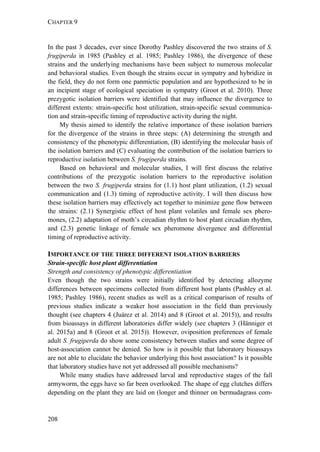 CHAPTER 9
208
In the past 3 decades, ever since Dorothy Pashley discovered the two strains of S.
frugiperda in 1985 (Pashley et al. 1985; Pashley 1986), the divergence of these
strains and the underlying mechanisms have been subject to numerous molecular
and behavioral studies. Even though the strains occur in sympatry and hybridize in
the field, they do not form one panmictic population and are hypothesized to be in
an incipient stage of ecological speciation in sympatry (Groot et al. 2010). Three
prezygotic isolation barriers were identified that may influence the divergence to
different extents: strain-specific host utilization, strain-specific sexual communica-
tion and strain-specific timing of reproductive activity during the night.
My thesis aimed to identify the relative importance of these isolation barriers
for the divergence of the strains in three steps: (A) determining the strength and
consistency of the phenotypic differentiation, (B) identifying the molecular basis of
the isolation barriers and (C) evaluating the contribution of the isolation barriers to
reproductive isolation between S. frugiperda strains.
Based on behavioral and molecular studies, I will first discuss the relative
contributions of the prezygotic isolation barriers to the reproductive isolation
between the two S. frugiperda strains for (1.1) host plant utilization, (1.2) sexual
communication and (1.3) timing of reproductive activity. I will then discuss how
these isolation barriers may effectively act together to minimize gene flow between
the strains: (2.1) Synergistic effect of host plant volatiles and female sex phero-
mones, (2.2) adaptation of moth’s circadian rhythm to host plant circadian rhythm,
and (2.3) genetic linkage of female sex pheromone divergence and differential
timing of reproductive activity.
IMPORTANCE OF THE THREE DIFFERENT ISOLATION BARRIERS
Strain-specific host plant differentiation
Strength and consistency of phenotypic differentiation
Even though the two strains were initially identified by detecting allozyme
differences between specimens collected from different host plants (Pashley et al.
1985; Pashley 1986), recent studies as well as a critical comparison of results of
previous studies indicate a weaker host association in the field than previously
thought (see chapters 4 (Juárez et al. 2014) and 8 (Groot et al. 2015)), and results
from bioassays in different laboratories differ widely (see chapters 3 (Hänniger et
al. 2015a) and 8 (Groot et al. 2015)). However, oviposition preferences of female
adult S. frugiperda do show some consistency between studies and some degree of
host-association cannot be denied. So how is it possible that laboratory bioassays
are not able to elucidate the behavior underlying this host association? Is it possible
that laboratory studies have not yet addressed all possible mechanisms?
While many studies have addressed larval and reproductive stages of the fall
armyworm, the eggs have so far been overlooked. The shape of egg clutches differs
depending on the plant they are laid on (longer and thinner on bermudagrass com-
 