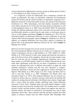 CHAPTER 1
20
sexual communication differentiation, and may already be sibling species (Cardé et
al. 1978; Malausa et al. 2007; Lassance et al. 2010).
In S. frugiperda, at least two behaviorally active components constitute the
female sex pheromone: the major sex pheromone component (Z)-9-tetradecenyl
acetate (Z9-14:OAc) and the critical secondary sex pheromone component (Z)-7-
dodecenyl acetate (Z7-12:OAc) that makes up only a few percent of the pheromone
(Tumlinson et al. 1986). Interestingly, corn-strain females consistently exhibited
lower relative amounts of Z7-12:OAc than rice-strain females in laboratory as well
as field populations (Groot et al. 2008; Lima and McNeil 2009). We determined
whether the different pheromone blends of the corn-strain and rice-strain females
are differentially attractive to males from the same strain, in wind tunnel assays as
well as in male trapping experiments (Chapter 4, Unbehend et al. 2013). We also
determined whether sex pheromone differences as well as differences in the male
response differ between geographic regions (Chapter 5, Unbehend et al. 2014). In
addition, we conducted quantitative trait locus (QTL) analysis to determine the
genetic basis of the pheromonal differences between the two strain (Chapter 6,
Hänniger et al. 2015b).
Behavioral isolation through strain-specific timing of reproduction
The most pronounced difference between the two strains of S. frugiperda is their
timing of reproductive activity at night (Pashley et al. 1992; Schöfl et al. 2009).
Pashley et al. (1992) observed 16 pure strain matings and found the corn-strain to
mate in the first six hours of the scotophase, whereas the rice-strain started to mate
after the sixth hour into the scotophase. Repeating the experiment with a much
larger sample size (320-400 matings), Schöfl et al. (2009) confirmed that the corn-
strain mates significantly earlier than the rice-strain. If populations of the same
species are (reproductively) active in different time-windows at night, this could
constitute reproductive isolation and thus may drive speciation in sympatry.
Allochronic speciation in insects has been suggested for crickets (Alexander and
Bigelow 1960; Danley et al. 2007; Fergus et al. 2011; Fergus and Shaw 2013) as
well as fruit flies (Tauber et al. 2003; Prabhakaran and Sheeba 2012) and
mosquitoes (Rund et al. 2012). Such temporal differences may be seasonal (e.g.
Laupala) or within a day (e.g. Anopheles gambiae), both narrow the possible time
windows for mating between individuals with different time windows. Surprisingly
little is known about the genetic changes underlying these timing differences
(reviewed in Groot 2014). Candidate genes that could underlie changes in daily
rhythms are genes involved in the circadian clock. The circadian clock is a complex
network of genes and their products, which enhance and suppress each other in a
rhythmic manner, and which are entrained by environmental cues, such as light,
temperature and/or tides. These molecular networks and their evolution have been
subject of extensive research since the 1960s (Aschoff 1960; Pittendrigh 1960,
 