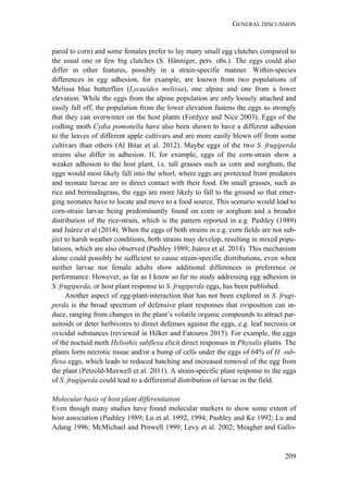 GENERAL DISCUSSION
209
pared to corn) and some females prefer to lay many small egg clutches compared to
the usual one or few big clutches (S. Hänniger, pers. obs.). The eggs could also
differ in other features, possibly in a strain-specific manner. Within-species
differences in egg adhesion, for example, are known from two populations of
Melissa blue butterflies (Lycaeides melissa), one alpine and one from a lower
elevation. While the eggs from the alpine population are only loosely attached and
easily fall off, the population from the lower elevation fastens the eggs so strongly
that they can overwinter on the host plants (Fordyce and Nice 2003). Eggs of the
codling moth Cydia pomonella have also been shown to have a different adhesion
to the leaves of different apple cultivars and are more easily blown off from some
cultivars than others (Al Bitar et al. 2012). Maybe eggs of the two S. frugiperda
strains also differ in adhesion. If, for example, eggs of the corn-strain show a
weaker adhesion to the host plant, i.e. tall grasses such as corn and sorghum, the
eggs would most likely fall into the whorl, where eggs are protected from predators
and neonate larvae are in direct contact with their food. On small grasses, such as
rice and bermudagrass, the eggs are more likely to fall to the ground so that emer-
ging neonates have to locate and move to a food source. This scenario would lead to
corn-strain larvae being predominantly found on corn or sorghum and a broader
distribution of the rice-strain, which is the pattern reported in e.g. Pashley (1989)
and Juárez et al (2014). When the eggs of both strains in e.g. corn fields are not sub-
ject to harsh weather conditions, both strains may develop, resulting in mixed popu-
lations, which are also observed (Pashley 1989; Juárez et al. 2014). This mechanism
alone could possibly be sufficient to cause strain-specific distributions, even when
neither larvae nor female adults show additional differences in preference or
performance. However, as far as I know so far no study addressing egg adhesion in
S. frugiperda, or host plant response to S. frugiperda eggs, has been published.
Another aspect of egg-plant-interaction that has not been explored in S. frugi-
perda is the broad spectrum of defensive plant responses that oviposition can in-
duce, ranging from changes in the plant’s volatile organic compounds to attract par-
asitoids or deter herbivores to direct defenses against the eggs, e.g. leaf necrosis or
ovicidal substances (reviewed in Hilker and Fatouros 2015). For example, the eggs
of the noctuid moth Heliothis subflexa elicit direct responses in Physalis plants. The
plants form necrotic tissue and/or a bump of cells under the eggs of 64% of H. sub-
flexa eggs, which leads to reduced hatching and increased removal of the egg from
the plant (Petzold-Maxwell et al. 2011). A strain-specific plant response to the eggs
of S. frugiperda could lead to a differential distribution of larvae in the field.
Molecular basis of host plant differentiation
Even though many studies have found molecular markers to show some extent of
host association (Pashley 1989; Lu et al. 1992, 1994; Pashley and Ke 1992; Lu and
Adang 1996; McMichael and Prowell 1999; Levy et al. 2002; Meagher and Gallo-
 