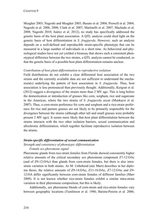 CHAPTER 9
210
Meagher 2003; Nagoshi and Meagher 2003; Busato et al. 2004; Prowell et al. 2004;
Nagoshi et al. 2006, 2008; Clark et al. 2007; Martinelli et al. 2007; Machado et al.
2008; Nagoshi 2010; Juárez et al. 2012), no study has specifically addressed the
genetic basis of the host plant association. A QTL analysis could shed light on the
genetic basis of host differentiation in S. frugiperda. However, such an analysis
depends on a well-defined and reproducible strain-specific phenotype that can be
measured in a large number of individuals in a short time. As behavioral and phy-
siological studies have not yet yielded a bioassay that shows such a consistent phen-
otypical difference between the two strains, a QTL analysis cannot be conducted, so
that the genetic basis of a possible host plant differentiation remains unclear.
Contribution of host plant differentiation to reproductive isolation
Field distributions do not exhibit a clear differential host association of the two
strains and the currently available data are not sufficient to understand the mecha-
nism(s) underlying the pattern of host association in S. frugiperda. Thus, host
association is less pronounced than previously thought. Additionally, Kergoat et al.
(2012) suggest a divergence of the strains more than 2 MY ago. This is long before
the domestication or introduction of grasses like corn, sorghum, rice and sugarcane
in the Americas, where the two strains of S. frugiperda occur (Munkacsi et al.
2007). Thus, a corn-strain preference for corn and sorghum and a rice-strain prefer-
ence for rice and pasture grasses are not likely to be primarily responsible for the
divergence between the strains (although other tall and small grasses were probably
present 2 MY ago). It seems more likely that host plant differentiation between the
strains interacts with the two other isolation barriers, sexual communication and
allochronic differentiation, which together facilitate reproductive isolation between
the strains.
Strain-specific differentiation of sexual communication
Strength and consistency of phenotypic differentiation
Female sex pheromone signal
Pheromone glands from rice-strain females from Florida showed consistently higher
relative amounts of the critical secondary sex pheromone component Z7-12:OAc
(and of Z9-12:OAc) than glands from corn-strain females, but there is also intra-
strain variation in both strains. As M. Unbehend (née Marr) describes in her diplo-
ma thesis, the relative amounts of Z9-14:OAc, Z11-16:OAc, Z7-12:OAc and Z9-
12:OA differ significantly between corn-strain females of different families (Marr
2009). It is not known whether rice-strain females exhibit a similar intra-strain
variation in their pheromone composition, but this is likely.
Additionally, sex pheromone blends of corn-strain and rice-strain females vary
between geographic locations (Tumlinson et al. 1986; Batista-Pereira et al. 2006;
 