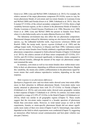 GENERAL DISCUSSION
211
Groot et al. 2008; Lima and McNeil 2009; Unbehend et al. 2013). For example, the
relative amount of the major pheromone component Z9-14:OAc seems to vary be-
tween pheromone blends of corn-strain and rice-strain females in Louisiana (Lima
and McNeil 2009) and Florida (Groot et al. 2008; Unbehend et al. 2013). Also, the
E-isomer E7-12:OAc of the critical secondary component Z7-12:OAc shows a high
variability between regions, as this is absent in the pheromone blends of females in
Florida, Louisiana or French Guyana (Tumlinson et al. 1986; Descoins et al. 1988;
Groot et al. 2008; Lima and McNeil 2009) but present in females from Brazil,
where it is also behaviorally active in males (Batista-Pereira et al. 2006).
The laboratory environment may also affect the sex pheromone composition.
Pheromonal changes induced by laboratory rearing are also known from other moth
species, e.g. the redbanded leafroller moth, Argyrotaenia velutinana (Miller and
Roelofs 1980), the turnip moth, Agrotis segetum (Löfstedt et al. 1985) and the
cabbage looper moth, Trichoplusia ni (Haynes and Hunt 1990). Laboratory-reared
corn- and rice-strain females from Florida exhibited a significant difference in their
pheromone composition compared to field-collected females (Chapter 4 (Unbehend
et al. 2013)): the relative amount of all three minor compounds (Z7-12:OAc, Z11-
16:OAc and Z9-12:OAc) increased significantly in laboratory strains compared to
field collected females, although the amount of the major sex pheromone compo-
nent remained the same.
In summary, corn-strain as well as rice-strain females show within-strain varia-
bility in their sex pheromone, depending on different environmental factors. Despite
this variability, the strains also exhibit a differentiation in the pheromone signal be-
tween strains that could enhance reproductive isolation, depending on the male
response.
Male response to sex pheromone differences
Spodoptera frugiperda corn- and rice-strain males showed some inter-strain differ-
ences in their attraction to different pheromone blends. Corn-strain males were
mostly attracted to pheromone lures with 2% Z7-12:OAc in Florida (Chapter 4
(Unbehend et al. 2013)), and corn-strain males showed some geographic variation
in their response (Chapter 5 Unbehend et al. (2014)). In contrast, rice-strain males
responded to a range of 2-10% Z7-12:OAc in the blend (Chapter 4 (Unbehend et al.
2013)), which was similar in all geographic regions (Chapter 5). These results
suggest that the rice-strain males respond to a broader spectrum of pheromone
blends than corn-strain males. However, in wind tunnel assays as well as field
experiments, females or strain-specific pheromone blends did not attract signifi-
cantly more males of their own strain (Chapter 4 and 5). Interestingly, trap catches
depended on the field in which experiments were conducted (Chapter 5), suggesting
an interaction effect between sexual communication and host plant volatiles (see
also part 2 below).
 