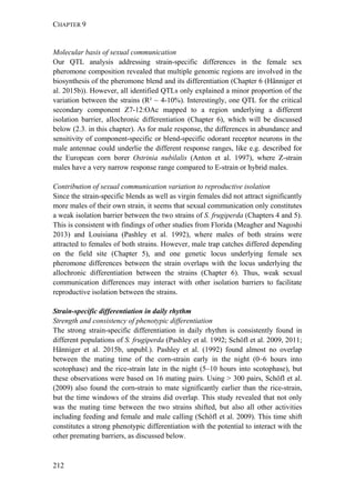 CHAPTER 9
212
Molecular basis of sexual communication
Our QTL analysis addressing strain-specific differences in the female sex
pheromone composition revealed that multiple genomic regions are involved in the
biosynthesis of the pheromone blend and its differentiation (Chapter 6 (Hänniger et
al. 2015b)). However, all identified QTLs only explained a minor proportion of the
variation between the strains (R² ~ 4-10%). Interestingly, one QTL for the critical
secondary component Z7-12:OAc mapped to a region underlying a different
isolation barrier, allochronic differentiation (Chapter 6), which will be discussed
below (2.3. in this chapter). As for male response, the differences in abundance and
sensitivity of component-specific or blend-specific odorant receptor neurons in the
male antennae could underlie the different response ranges, like e.g. described for
the European corn borer Ostrinia nubilalis (Anton et al. 1997), where Z-strain
males have a very narrow response range compared to E-strain or hybrid males.
Contribution of sexual communication variation to reproductive isolation
Since the strain-specific blends as well as virgin females did not attract significantly
more males of their own strain, it seems that sexual communication only constitutes
a weak isolation barrier between the two strains of S. frugiperda (Chapters 4 and 5).
This is consistent with findings of other studies from Florida (Meagher and Nagoshi
2013) and Louisiana (Pashley et al. 1992), where males of both strains were
attracted to females of both strains. However, male trap catches differed depending
on the field site (Chapter 5), and one genetic locus underlying female sex
pheromone differences between the strain overlaps with the locus underlying the
allochronic differentiation between the strains (Chapter 6). Thus, weak sexual
communication differences may interact with other isolation barriers to facilitate
reproductive isolation between the strains.
Strain-specific differentiation in daily rhythm
Strength and consistency of phenotypic differentiation
The strong strain-specific differentiation in daily rhythm is consistently found in
different populations of S. frugiperda (Pashley et al. 1992; Schöfl et al. 2009, 2011;
Hänniger et al. 2015b, unpubl.). Pashley et al. (1992) found almost no overlap
between the mating time of the corn-strain early in the night (0–6 hours into
scotophase) and the rice-strain late in the night (5–10 hours into scotophase), but
these observations were based on 16 mating pairs. Using > 300 pairs, Schöfl et al.
(2009) also found the corn-strain to mate significantly earlier than the rice-strain,
but the time windows of the strains did overlap. This study revealed that not only
was the mating time between the two strains shifted, but also all other activities
including feeding and female and male calling (Schöfl et al. 2009). This time shift
constitutes a strong phenotypic differentiation with the potential to interact with the
other premating barriers, as discussed below.
 