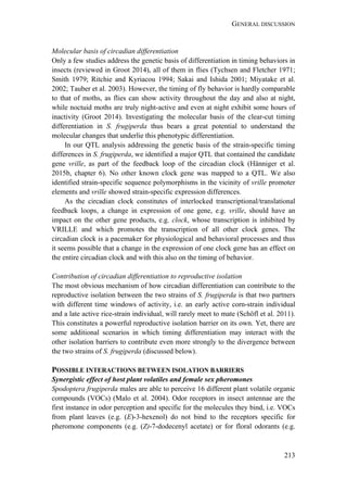 GENERAL DISCUSSION
213
Molecular basis of circadian differentiation
Only a few studies address the genetic basis of differentiation in timing behaviors in
insects (reviewed in Groot 2014), all of them in flies (Tychsen and Fletcher 1971;
Smith 1979; Ritchie and Kyriacou 1994; Sakai and Ishida 2001; Miyatake et al.
2002; Tauber et al. 2003). However, the timing of fly behavior is hardly comparable
to that of moths, as flies can show activity throughout the day and also at night,
while noctuid moths are truly night-active and even at night exhibit some hours of
inactivity (Groot 2014). Investigating the molecular basis of the clear-cut timing
differentiation in S. frugiperda thus bears a great potential to understand the
molecular changes that underlie this phenotypic differentiation.
In our QTL analysis addressing the genetic basis of the strain-specific timing
differences in S. frugiperda, we identified a major QTL that contained the candidate
gene vrille, as part of the feedback loop of the circadian clock (Hänniger et al.
2015b, chapter 6). No other known clock gene was mapped to a QTL. We also
identified strain-specific sequence polymorphisms in the vicinity of vrille promoter
elements and vrille showed strain-specific expression differences.
As the circadian clock constitutes of interlocked transcriptional/translational
feedback loops, a change in expression of one gene, e.g. vrille, should have an
impact on the other gene products, e.g. clock, whose transcription is inhibited by
VRILLE and which promotes the transcription of all other clock genes. The
circadian clock is a pacemaker for physiological and behavioral processes and thus
it seems possible that a change in the expression of one clock gene has an effect on
the entire circadian clock and with this also on the timing of behavior.
Contribution of circadian differentiation to reproductive isolation
The most obvious mechanism of how circadian differentiation can contribute to the
reproductive isolation between the two strains of S. frugiperda is that two partners
with different time windows of activity, i.e. an early active corn-strain individual
and a late active rice-strain individual, will rarely meet to mate (Schöfl et al. 2011).
This constitutes a powerful reproductive isolation barrier on its own. Yet, there are
some additional scenarios in which timing differentiation may interact with the
other isolation barriers to contribute even more strongly to the divergence between
the two strains of S. frugiperda (discussed below).
POSSIBLE INTERACTIONS BETWEEN ISOLATION BARRIERS
Synergistic effect of host plant volatiles and female sex pheromones
Spodoptera frugiperda males are able to perceive 16 different plant volatile organic
compounds (VOCs) (Malo et al. 2004). Odor receptors in insect antennae are the
first instance in odor perception and specific for the molecules they bind, i.e. VOCs
from plant leaves (e.g. (E)-3-hexenol) do not bind to the receptors specific for
pheromone components (e.g. (Z)-7-dodecenyl acetate) or for floral odorants (e.g.
 