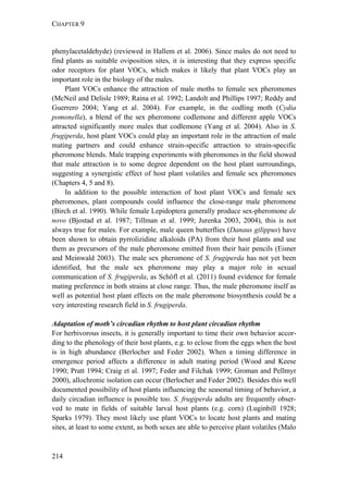 CHAPTER 9
214
phenylacetaldehyde) (reviewed in Hallem et al. 2006). Since males do not need to
find plants as suitable oviposition sites, it is interesting that they express specific
odor receptors for plant VOCs, which makes it likely that plant VOCs play an
important role in the biology of the males.
Plant VOCs enhance the attraction of male moths to female sex pheromones
(McNeil and Delisle 1989; Raina et al. 1992; Landolt and Phillips 1997; Reddy and
Guerrero 2004; Yang et al. 2004). For example, in the codling moth (Cydia
pomonella), a blend of the sex pheromone codlemone and different apple VOCs
attracted significantly more males that codlemone (Yang et al. 2004). Also in S.
frugiperda, host plant VOCs could play an important role in the attraction of male
mating partners and could enhance strain-specific attraction to strain-specific
pheromone blends. Male trapping experiments with pheromones in the field showed
that male attraction is to some degree dependent on the host plant surroundings,
suggesting a synergistic effect of host plant volatiles and female sex pheromones
(Chapters 4, 5 and 8).
In addition to the possible interaction of host plant VOCs and female sex
pheromones, plant compounds could influence the close-range male pheromone
(Birch et al. 1990). While female Lepidoptera generally produce sex-pheromone de
novo (Bjostad et al. 1987; Tillman et al. 1999; Jurenka 2003, 2004), this is not
always true for males. For example, male queen butterflies (Danaus gilippus) have
been shown to obtain pyrrolizidine alkaloids (PA) from their host plants and use
them as precursors of the male pheromone emitted from their hair pencils (Eisner
and Meinwald 2003). The male sex pheromone of S. frugiperda has not yet been
identified, but the male sex pheromone may play a major role in sexual
communication of S. frugiperda, as Schöfl et al. (2011) found evidence for female
mating preference in both strains at close range. Thus, the male pheromone itself as
well as potential host plant effects on the male pheromone biosynthesis could be a
very interesting research field in S. frugiperda.
Adaptation of moth’s circadian rhythm to host plant circadian rhythm
For herbivorous insects, it is generally important to time their own behavior accor-
ding to the phenology of their host plants, e.g. to eclose from the eggs when the host
is in high abundance (Berlocher and Feder 2002). When a timing difference in
emergence period affects a difference in adult mating period (Wood and Keese
1990; Pratt 1994; Craig et al. 1997; Feder and Filchak 1999; Groman and Pellmyr
2000), allochronic isolation can occur (Berlocher and Feder 2002). Besides this well
documented possibility of host plants influencing the seasonal timing of behavior, a
daily circadian influence is possible too. S. frugiperda adults are frequently obser-
ved to mate in fields of suitable larval host plants (e.g. corn) (Luginbill 1928;
Sparks 1979). They most likely use plant VOCs to locate host plants and mating
sites, at least to some extent, as both sexes are able to perceive plant volatiles (Malo
 