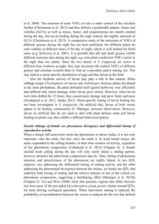 GENERAL DISCUSSION
215
et al. 2004). The emission of some VOCs of corn is under control of the circadian
rhythm (Christensen et al. 2013) and thus follows a predictable pattern. Green leaf
volatiles (GLVs) as well as mono-, homo- and sesquiterpenes are mainly emitted
during the day, but larval feeding during the night induces the nightly emission of
GLVs (Christensen et al. 2013). A comparative study of the emissions of VOCs of
different grasses during the night has not been published, but different plants do
emit volatiles at different times of the day or night, which is well studied for floral
odors (e.g. Kolosova et al. 2001). It is possible that tall and small grasses exhibit
different emission rates during the night, e.g. corn plants could emit VOCs earlier in
the night than rice plants. Since the two strains of S. frugiperda are active in
different time windows at night, they may encounter the emitted VOCs of different
grasses and orientate towards them to find an oviposition and/or mating site. This
may lead to a strain-specific distribution of eggs and thus larvae in the field.
Also the rhythmic activity of larvae may play a role in this context. When
cabbage looper (Trichoplusia ni) larvae and Arabidopsis thaliana plants developed
in the same photophase, the plant defended itself against herbivory very efficiently
and suffered only minor damage, while larvae grew slowly. However, when larvae
were time-shifted for 12 hours, they caused more damage and grew faster and more
(Goodspeed et al. 2012; Jander 2012). Strain-specific timing of larval feeding has
not been investigated in S. frugiperda. On artificial diet, larvae of both strains
appear to be feeding continuously (S. Hänniger, personal observation). However,
larvae on artificial diet do not need to deal with plant defense traits and larvae
feeding on plants may thus exhibit a different behavioral pattern.
Genetic linkage of female sex pheromone divergence and differential timing of
reproductive activity
When a female fall armyworm emits her pheromone to attract males, it is not only
important what she emits, but also when she emits it. In wind tunnel assays, the
males responded to the calling females, in their time window of activity, regardless
of her pheromone composition (Unbehend et al. 2013) (Chapter 4). A female
noctuid moth calling during the day will only rarely attract a mating partner,
however attractive her pheromone composition may be. Thus, timing of pheromone
emission and attractiveness of the pheromone are tightly linked. In two QTL
analyses, one addressing the differential timing of mating activity and the other
addressing the pheromonal divergence between the strains, we found one QTL that
underlies both timing of mating and the relative amount of one of the critical sex
pheromone components, suggesting a hitchhiking effect (Hänniger et al. 2015b)
(Chapter 6). Via and West (2008) show that genomic regions that differ between
two host races of the pea aphid (Acyrthosiphon pisum pisum) cluster around QTLs
for traits driving ecological speciation. When inter-strain mating is reduced, the
probability of recombination between the strains is reduced for the loci that defined
 