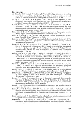 GENERAL DISCUSSION
219
REFERENCES
AL BITAR, L., S. N. GORB, C. P. W. ZEBITZ, D. VOIGT. 2012. Egg adhesion of the codling
moth Cydia pomonella L. (Lepidoptera, Tortricidae) to various substrates: I. Leaf
surfaces of different apple cultivars. Arthropod-Plant Interactions 6:471-488.
ANTON, S., C. LÖFSTEDT, B. S. HANSSON. 1997. Central nervous processing of sex
pheromones in two strains of the European corn borer Ostrinia nubilalis (Lepidoptera:
Pyralidae). Journal of Experimental Biology 200:1073-1087.
BATISTA-PEREIRA, L. G., K. STEIN, A. F. DE PAULA, J. A. MOREIRA, I. CRUZ, M. D.
FIGUEIREDO, J. PERRI, A. G. CORREA. 2006. Isolation, identification, synthesis, and field
evaluation of the sex pheromone of the Brazilian population of Spodoptera frugiperda.
Journal of Chemical Ecology 32:1085-1099.
BERLOCHER, S. H. AND J. L. FEDER. 2002. Sympatric speciation in phytophagous insects:
Moving beyond controversy? Annual Review of Entomology 47:773-815.
BIRCH, M. C., G. M. POPPY, T. C. BAKER. 1990. Scents and eversible scent structures of male
moths. Annual Review of Entomology 35:25-58.
BJOSTAD, L. B., W. A. WOLF, W. L. ROELOFS, G. D. PRESTWICH, G. J. BLOMQUIST. 1987.
Pheromone biosynthesis in Lepidopterans: desaturation and chain shortening. Academic
Press, Orlando, San Diego etc.
BUSATO, G. R., A. D. GRÜTZMACHER, A. C. DE OLIVEIRA, E. A. VIEIRA, P. D. ZIMMER, M. M.
KOPP, J. D. BANDEIRA, T. R. MAGALHAES. 2004. Analysis of the molecular structure and
diversity of Spodoptera frugiperda (JE smith) (Lepidoptera: Noctuidae) populations
associated to the corn and rice crops in Rio Grande do Sul State, Brazil. Neotropical
Entomology 33:709-716.
CHRISTENSEN, S. A., A. NEMCHENKO, E. BORREGO, I. MURRAY, I. S. SOBHY, L. BOSAK, S.
DEBLASIO, M. ERB, C. A. M. ROBERT, K. A. VAUGHN, C. HERRFURTH, J. TUMLINSON, I.
FEUSSNER, D. JACKSON, T. C. J. TURLINGS, J. ENGELBERTH, C. NANSEN, R. MEELEY, M.
V. KOLOMIETS. 2013. The maize lipoxygenase, ZmLOX10, mediates green leaf volatile,
jasmonate and herbivore-induced plant volatile production for defense against insect
attack. Plant Journal 74:59-73.
CLARK, P. L., J. MOLINA-OCHOA, S. MARTINELLI, S. R. SKODA, D. J. ISENHOUR, D. J. LEE, J. T.
KRUMM, J. E. FOSTER. 2007. Population variation of the fall armyworm, Spodoptera
frugiperda, in the Western Hemisphere. Journal of Insect Science 7:10.
CRAIG, T. P., J. D. HORNER, J. K. ITAMI. 1997. Hybridization studies on the host races of
Eurosta solidaginis: Implications for sympatric speciation. Evolution 51:1552-1560.
DESCOINS, C., J. F. SILVAIN, B. LALANNECASSOU, H. CHERON. 1988. Monitoring of crop pests
by sexual trapping of males in the French West Indies and Guyana. Agriculture
Ecosystems & Environment 21:53-65.
DUMAS, P., F. LEGEAI, C. LEMAITRE, E. SCAON, M. ORSUCCI, K. LABADIE, S. GIMENEZ, A. L.
CLAMENS, H. HENRI, F. VAVRE, J. M. AURY, P. FOURNIER, G. J. KERGOAT, E.
D’ALENCON. 2015. Spodoptera frugiperda (Lepidoptera: Noctuidae) host-plant variants:
two host strains or two distinct species? Genetica.
EISNER, T. AND J. MEINWALD. 2003. Alkaloid-derived pheromones and sexual selection in
Lepidoptera. Elsevier.
FEDER, J. L. AND K. E. FILCHAK. 1999. It’s about time: the evidence for host plant-mediated
selection in the apple maggot fly, Rhagoletis pomonella, and its implications for fitness
trade-offs in phytophagous insects. Entomologia Experimentalis et Applicata 91:211-
225.
FORDYCE, J. A. AND C. C. NICE. 2003. Variation in butterfly egg adhesion: adaptation to local
host plant senescence characteristics? Ecology Letters 6:23-27.
GOODSPEED, D., E. W. CHEHAB, A. MIN-VENDITTI, J. BRAAM, M. F. COVINGTON. 2012.
Arabidopsis synchronizes jasmonate-mediated defense with insect circadian behavior.
 