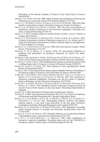 CHAPTER 9
220
Proceedings of the National Academy of Sciences of the United States of America
109:4674-4677.
GROMAN, J. D. AND O. PELLMYR. 2000. Rapid evolution and specialization following host
colonization in a yucca moth. Journal of Evolutionary Biology 13:223-236.
GROOT, A. T., M. MARR, G. SCHÖFL, S. LORENZ, A. SVATOS, D. G. HECKEL. 2008. Host strain
specific sex pheromone variation in Spodoptera frugiperda. Frontiers in Zoology 5.
GROOT, A. T., M. MARR, D. G. HECKEL, G. SCHÖFL. 2010. The roles and interactions of
reproductive isolation mechanisms in fall armyworm (Lepidoptera: Noctuidae) host
strains. Ecological Entomology 35:105-118.
GROOT, A. T. 2014. Circadian rhythms of sexual activities in moths: a review. Frontiers in
Ecology and Evolution 2.
GROOT, A. T., M. UNBEHEND, S. HÄNNIGER, M. L. JUÁREZ, S. KOST, D. G. HECKEL. 2015.
Evolution of reproductive isolation of Spodoptera frugiperda in J. D. Allison, and R. T.
Cardé, eds. Pheromone Communication in Moths: Evolution, Behavior and Application.
UC Press Oakland, CA. (in press).
HALLEM, E. A., A. DAHANUKAR, J. R. CARLSON. 2006. Insect odor and taste receptors. Annual
Review of Entomology 51:113-135.
HÄNNIGER, S., D. G. HECKEL, A. T. GROOT. 2015a. No strain-specific differences in
preference and performance of Spodoptera frugiperda on typical host plants.
(submitted).
HÄNNIGER, S., M. UNBEHEND, G. SCHÖFL, S. GEBAUER-JUNG, H. VOGEL, D. G. HECKEL, A. T.
GROOT. 2015b. Genetic basis of prezygotic isolation in the fall armyworm. (submitted).
HAYNES, K. F. AND R. E. HUNT. 1990. Interpopulational variation in emitted pheromone blend
of cabbage looper moth, Trichoplusia ni. Journal of Chemical Ecology 16:509-519.
HILKER, M. AND N. E. FATOUROS. 2015. Plant responses to insect egg deposition. Annual
Review of Entomology 60:493-+.
JANDER, G. 2012. Timely plant defenses protect against caterpillar herbivory. Proceedings of
the National Academy of Sciences of the United States of America 109:4343-4344.
JUÁREZ, M. L., M. G. MURUA, M. G. GARCIA, M. ONTIVERO, M. T. VERA, J. C. VILARDI, A. T.
GROOT, A. P. CASTAGNARO, G. GASTAMINZA, E. WILLINK. 2012. Host association of
Spodoptera frugiperda (Lepidoptera: Noctuidae) corn and rice strains in Argentina,
Brazil, and Paraguay. Journal of Economic Entomology 105:573-582.
JUÁREZ, M. L., G. SCHÖFL, M. VERA, J. VILARDI, M. MURUA, E. WILLINK, S. HÄNNIGER, D. G.
HECKEL, A. T. GROOT. 2014. Population structure of Spodoptera frugiperda maize and
rice host forms in South America: are they host strains? Entomologia Experimentalis et
Applicata.
JURENKA, R. A. 2003. Biochemistry of female moth sex pheromones. Elsevier.
JURENKA, R. A. 2004. Insect pheromone biosynthesis. Pp. 97-131 in S. Schulz, ed. Chemistry
of Pheromones and Other Semiochemicals I. Springer-Verlag Berlin, Berlin.
KERGOAT, G. J., D. P. PROWELL, B. P. LE RU, A. MITCHELL, P. DUMAS, A. L. CLAMENS, F. L.
CONDAMINE, J. F. SILVAIN. 2012. Disentangling dispersal, vicariance and adaptive
radiation patterns: a case study using armyworms in the pest genus Spodoptera
(Lepidoptera: Noctuidae). Molecular Phylogenetics and Evolution 65:855-870.
KOLOSOVA, N., N. GORENSTEIN, C. M. KISH, N. DUDAREVA. 2001. Regulation of circadian
methyl benzoate emission in diurnally and nocturnally emitting plants. Plant Cell
13:2333-2347.
LANDOLT, P. J. AND T. W. PHILLIPS. 1997. Host plant influences on sex pheromone behavior
of phytophagous insects. Annual Review of Entomology 42:371-391.
LEVY, H. C., A. GARCIA-MARUNIAK, J. E. MARUNIAK. 2002. Strain identification of
Spodoptera frugiperda (Lepidoptera: Noctuidae) insects and cell line: PCR-RFLP of
cytochrome oxidase C subunit I gene. Florida Entomologist 85:186-190.
 