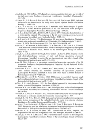 GENERAL DISCUSSION
221
LIMA, E. R. AND J. N. MCNEIL. 2009. Female sex pheromones in the host races and hybrids of
the fall armyworm, Spodoptera frugiperda (Lepidoptera: Noctuidae). Chemoecology
19:29-36.
LÖFSTEDT, C., B. S. LANNE, J. LOFQVIST, M. APPELGREN, G. BERGSTROM. 1985. Individual
variation in the pheromone of the turnip moth, Agrotis segetum. Journal of Chemical
Ecology 11:1181-1196.
LU, Y. J., M. J. ADANG, D. J. ISENHOUR, G. D. KOCHERT. 1992. RFLP analysis of genetic
variation in North American populations of the fall armyworm moth Spodoptera
frugiperda (Lepidoptera: Noctuidae). Molecular Ecology 1:199-207.
LU, Y. J., G. D. KOCHERT, D. J. ISENHOUR, M. J. ADANG. 1994. Molecular characterization of
a strain-specific repeated DNA sequence in the fall armyworm Spodoptera frugiperda
(Lepidoptera: Noctuidae). Insect Molecular Biology 3:123-130.
LU, Y. J. AND M. J. ADANG. 1996. Distinguishing fall armyworm (Lepidoptera: Noctuidae)
strains using a diagnostic mitochondrial DNA marker. Florida Entomologist 79:48-55.
LUGINBILL, P. 1928. The fall army worm. U S Dept Agric Tech Bull 34:1-92.
MACHADO, V., M. WUNDER, V. D. BALDISSERA, J. V. OLIVEIRA, L. M. FIUZA, R. N. NAGOSHI.
2008. Molecular characterization of host strains of Spodoptera frugiperda (Lepidoptera:
Noctuidae) in Southern Brazil. Annals of the Entomological Society of America
101:619-626.
MALO, E. A., V. R. CASTREJON-GOMEZ, L. CRUZ-LOPEZ, J. C. ROJAS. 2004. Antennal sensilla
and electrophysiological response of male and female Spodoptera frugiperda
(Lepidoptera: Noctuidae) to conspecific sex pheromone and plant odors. Annals of the
Entomological Society of America 97:1273-1284.
MARR, M. 2009. Differences in pheromone composition between the two strains of the fall
armyworm Spodoptera frugiperda (Lepidoptera: Noctuidae). Pp. 60. Friedrich Schiller
Universitaet Jena.
MARTINELLI, S., P. L. CLARK, M. I. ZUCCHI, M. C. SILVA-FILHO, J. E. FOSTER, C. OMOTO.
2007. Genetic structure and molecular variability of Spodoptera frugiperda
(Lepidoptera: Noctuidae) collected in maize and cotton fields in Brazil. Bulletin of
Entomological Research 97:225-231.
MCMICHAEL, M. AND D. P. PROWELL. 1999. Differences in amplified fragment-length
polymorphisms in fall armyworm (Lepidoptera: Noctuidae) host strains. Annals of the
Entomological Society of America 92:175-181.
MCNEIL, J. N. AND J. DELISLE. 1989. Are host plants important in pheromone-mediated
mating systems of Lepidoptera. Experientia 45:236-240.
MEAGHER, R. L. AND M. GALLO-MEAGHER. 2003. Identifying host strains of fall armyworm
(Lepidoptera: Noctuidae) in Florida using mitochondrial markers. Florida Entomologist
86:450-455.
MEAGHER, R. L. AND R. N. NAGOSHI. 2013. Attraction of fall armyworm males (Lepidoptera:
Noctuidae) to host strain females. Environmental Entomology 42:751-757.
MILLER, J. R. AND W. L. ROELOFS. 1980. Individual variation in sex-pheromone component
ratios in two populations of the redbanded leafroller moth, Argyrotaenia velutinana
Lepidoptera, Tortricidae. Environmental Entomology 9:359-363.
MIYATAKE, T., A. MATSUMOTO, T. MATSUYAMA, H. R. UEDA, T. TOYOSATO, T. TANIMURA.
2002. The period gene and allochronic reproductive isolation in Bactrocera cucurbitae.
Proceedings of the Royal Society B-Biological Sciences 269:2467-2472.
MUNKACSI, A. B., S. STOXEN, G. MAY. 2007. Domestication of maize, sorghum, and
sugarcane did not drive the divergence of their smut pathogens. Evolution 61:388-403.
NAGOSHI, R. N. AND R. L. MEAGHER. 2003. FR tandem-repeat sequence in fall armyworm
(Lepidoptera: Noctuidae) host strains. Annals of the Entomological Society of America
96:329-335.
 