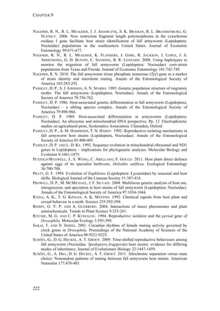 CHAPTER 9
222
NAGOSHI, R. N., R. L. MEAGHER, J. J. ADAMCZYK, S. K. BRAMAN, R. L. BRANDENBURG, G.
NUESSLY. 2006. New restriction fragment length polymorphisms in the cytochrome
oxidase I gene facilitate host strain identification of fall armyworm (Lepidoptera:
Noctuidae) populations in the southeastern United States. Journal of Economic
Entomology 99:671-677.
NAGOSHI, R. N., R. L. MEAGHER, K. FLANDERS, J. GORE, R. JACKSON, J. LOPEZ, J. S.
ARMSTRONG, G. D. BUNTIN, C. SANSONE, B. R. LEONARD. 2008. Using haplotypes to
monitor the migration of fall armyworm (Lepidoptera: Noctuidae) corn-strain
populations from Texas and Florida. Journal of Economic Entomology 101:742-749.
NAGOSHI, R. N. 2010. The fall armyworm triose phosphate isomerase (Tpi) gene as a marker
of strain identity and interstrain mating. Annals of the Entomological Society of
America 103:283-292.
PASHLEY, D. P., S. J. JOHNSON, A. N. SPARKS. 1985. Genetic population structure of migratory
moths: The fall armyworm (Lepidoptera, Noctuidae). Annals of the Entomological
Society of America 78:756-762.
PASHLEY, D. P. 1986. Host-associated genetic differentiation in fall armyworm (Lepidoptera,
Noctuidae) – a sibling species complex. Annals of the Entomological Society of
America 79:898-904.
PASHLEY, D. P. 1989. Host-associated differentiation in armyworms (Lepidoptera:
Noctuidae): An allozymic and mitochondrial DNA perspective. Pp. 12. Electrophoretic
studies on agricultural pests, Systematics Association. Clarendon, Oxford.
PASHLEY, D. P., A. M. HAMMOND, T. N. HARDY. 1992. Reproductive isolating mechanisms in
fall armyworm host strains (Lepidoptera, Noctuidae). Annals of the Entomological
Society of America 85:400-405.
PASHLEY, D. P. AND L. D. KE. 1992. Sequence evolution in mitochondrial ribosomal and ND1
genes in Lepidoptera – implications for phylogenetic analyses. Molecular Biology and
Evolution 9:1061-1075.
PETZOLD-MAXWELL, J., S. WONG, C. ARELLANO, F. GOULD. 2011. Host plant direct defence
against eggs of its specialist herbivore, Heliothis subflexa. Ecological Entomology
36:700-708.
PRATT, G. F. 1994. Evolution of Euphilotes (Lepidoptera: Lycaenidae) by seasonal and host
shifts. Biological Journal of the Linnean Society 51:387-416.
PROWELL, D. P., M. MCMICHAEL, J. F. SILVAIN. 2004. Multilocus genetic analysis of host use,
introgression, and speciation in host strains of fall armyworm (Lepidoptera: Noctuidae).
Annals of the Entomological Society of America 97:1034-1044.
RAINA, A. K., T. G. KINGAN, A. K. MATTOO. 1992. Chemical signals from host plant and
sexual behavior in a moth. Science 255:592-594.
REDDY, G. V. P. AND A. GUERRERO. 2004. Interactions of insect pheromones and plant
semiochemicals. Trends in Plant Science 9:253-261.
RITCHIE, M. G. AND C. P. KYRIACOU. 1994. Reproductive isolation and the period gene of
Drosophila. Molecular Ecology 3:595-599.
SAKAI, T. AND N. ISHIDA. 2001. Circadian rhythms of female mating activity governed by
clock genes in Drosophila. Proceedings of the National Academy of Sciences of the
United States of America 98:9221-9225.
SCHÖFL, G., D. G. HECKEL, A. T. GROOT. 2009. Time-shifted reproductive behaviours among
fall armyworm (Noctuidae: Spodoptera frugiperda) host strains: evidence for differing
modes of inheritance. Journal of Evolutionary Biology 22:1447-1459.
SCHÖFL, G., A. DILL, D. G. HECKEL, A. T. GROOT. 2011. Allochronic separation versus mate
choice: Nonrandom patterns of mating between fall armyworm host strains. American
Naturalist 177:470-485.
 