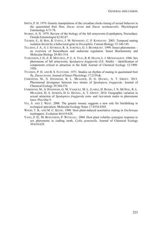 GENERAL DISCUSSION
223
SMITH, P. H. 1979. Genetic manipulation of the circadian clocks timing of sexual behavior in
the queensland fruit flies, Dacus tryoni and Dacus neohumeralis. Physiological
Entomology 4:71-78.
SPARKS, A. N. 1979. Review of the biology of the fall armyworm (Lepidoptera, Noctuidae).
Florida Entomologist 62:82-87.
TAUBER, E., H. ROE, R. COSTA, J. M. HENNESSY, C. P. KYRIACOU. 2003. Temporal mating
isolation driven by a behavioral gene in Drosophila. Current Biology 13:140-145.
TILLMAN, J. A., S. J. SEYBOLD, R. A. JURENKA, G. J. BLOMQUIST. 1999. Insect pheromones –
an overview of biosynthesis and endocrine regulation. Insect Biochemistry and
Molecular Biology 29:481-514.
TUMLINSON, J. H., E. R. MITCHELL, P. E. A. TEAL, R. R. HEATH, L. J. MENGELKOCH. 1986. Sex
pheromone of fall armyworm, Spodoptera frugiperda (J.E. Smith) – identification of
components critical to attraction in the field. Journal of Chemical Ecology 12:1909-
1926.
TYCHSEN, P. H. AND B. S. FLETCHER. 1971. Studies on rhythm of mating in queensland fruit
fly, Dacus tryoni. Journal of Insect Physiology 17:2139-&.
UNBEHEND, M., S. HÄNNIGER, R. L. MEAGHER, D. G. HECKEL, A. T. GROOT. 2013.
Pheromonal divergence between two strains of Spodoptera frugiperda. Journal of
Chemical Ecology 39:364-376.
UNBEHEND, M., S. HÄNNIGER, G. M. VASQUEZ, M. L. JUAREZ, D. REISIG, J. N. MCNEIL, R. L.
MEAGHER, D. A. JENKINS, D. G. HECKEL, A. T. GROOT. 2014. Geographic variation in
sexual attraction of Spodoptera frugiperda corn- and rice-strain males to pheromone
lures. Plos One 9.
VIA, S. AND J. WEST. 2008. The genetic mosaic suggests a new role for hitchhiking in
ecological speciation. Molecular Ecology Notes 17:4334-4345.
WOOD, T. K. AND M. C. KEESE. 1990. Host plant-induced assortative mating in Enchenopa
treehoppers. Evolution 44:619-628.
YANG, Z. H., M. BENGTSSON, P. WITZGALL. 2004. Host plant volatiles synergize response to
sex pheromone in codling moth, Cydia pomonella. Journal of Chemical Ecology
30:619-629.
 